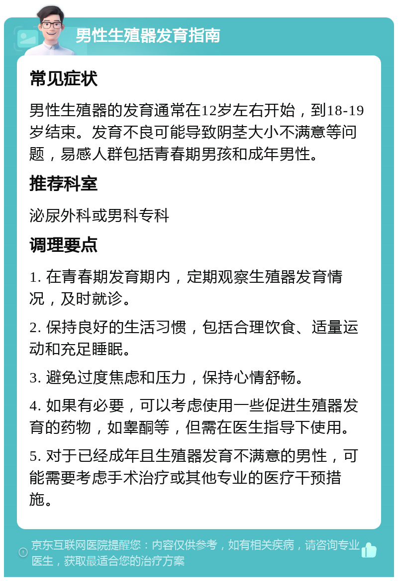 男性生殖器发育指南 常见症状 男性生殖器的发育通常在12岁左右开始，到18-19岁结束。发育不良可能导致阴茎大小不满意等问题，易感人群包括青春期男孩和成年男性。 推荐科室 泌尿外科或男科专科 调理要点 1. 在青春期发育期内，定期观察生殖器发育情况，及时就诊。 2. 保持良好的生活习惯，包括合理饮食、适量运动和充足睡眠。 3. 避免过度焦虑和压力，保持心情舒畅。 4. 如果有必要，可以考虑使用一些促进生殖器发育的药物，如睾酮等，但需在医生指导下使用。 5. 对于已经成年且生殖器发育不满意的男性，可能需要考虑手术治疗或其他专业的医疗干预措施。