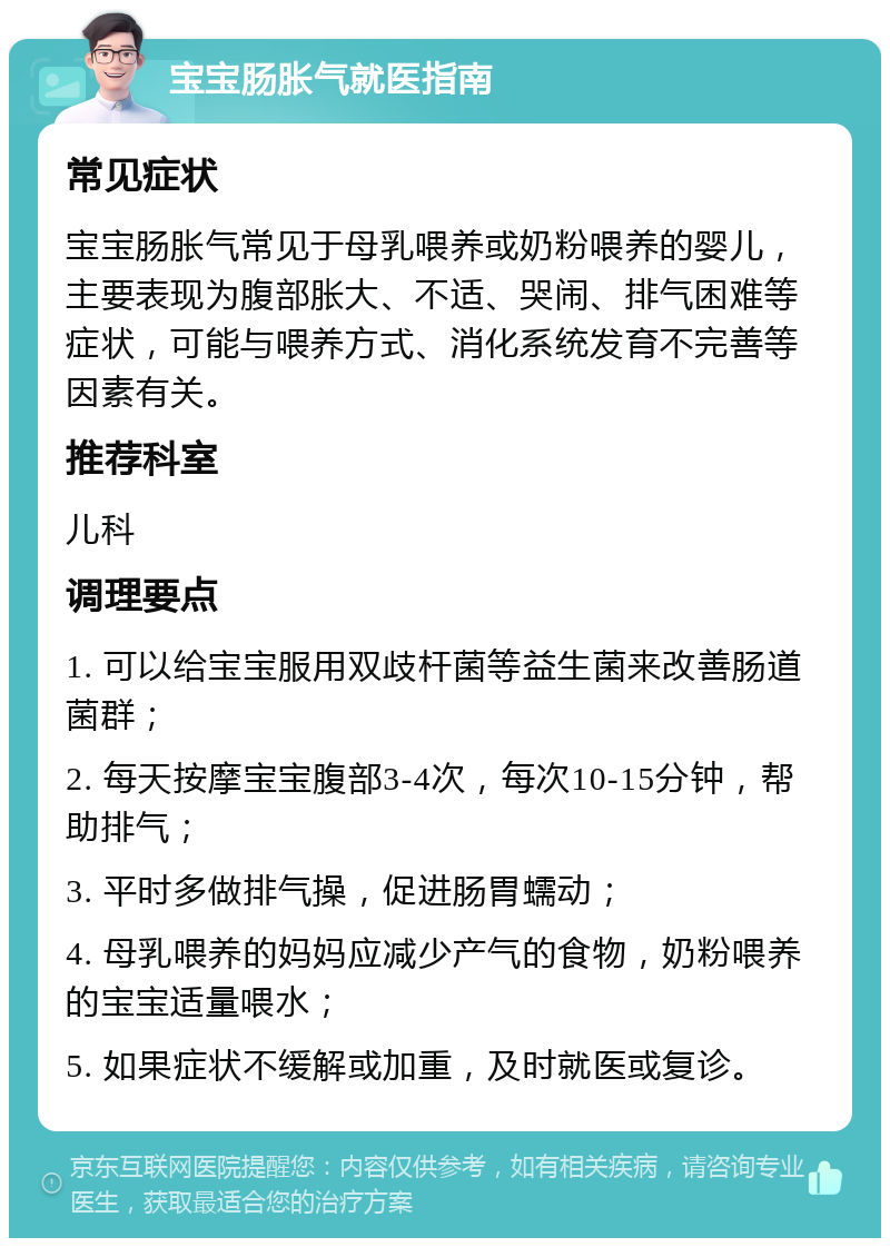 宝宝肠胀气就医指南 常见症状 宝宝肠胀气常见于母乳喂养或奶粉喂养的婴儿，主要表现为腹部胀大、不适、哭闹、排气困难等症状，可能与喂养方式、消化系统发育不完善等因素有关。 推荐科室 儿科 调理要点 1. 可以给宝宝服用双歧杆菌等益生菌来改善肠道菌群； 2. 每天按摩宝宝腹部3-4次，每次10-15分钟，帮助排气； 3. 平时多做排气操，促进肠胃蠕动； 4. 母乳喂养的妈妈应减少产气的食物，奶粉喂养的宝宝适量喂水； 5. 如果症状不缓解或加重，及时就医或复诊。