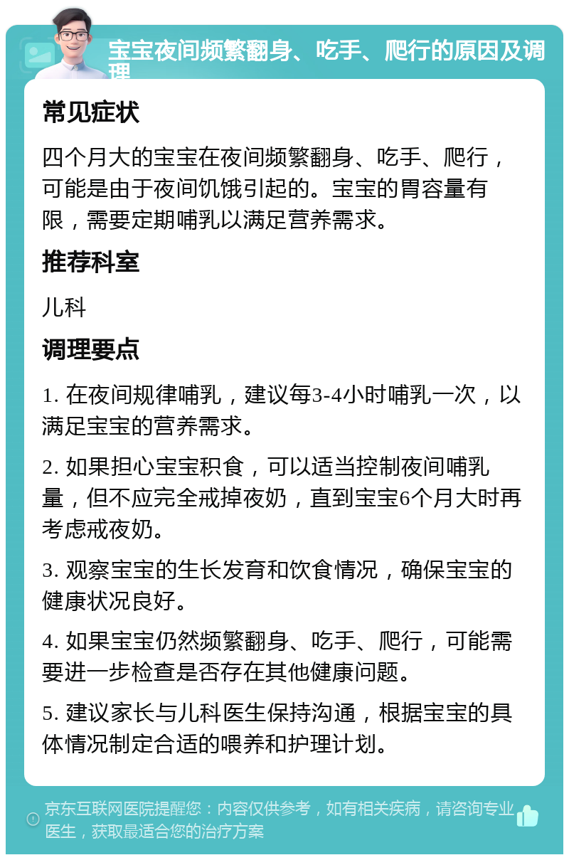 宝宝夜间频繁翻身、吃手、爬行的原因及调理 常见症状 四个月大的宝宝在夜间频繁翻身、吃手、爬行，可能是由于夜间饥饿引起的。宝宝的胃容量有限，需要定期哺乳以满足营养需求。 推荐科室 儿科 调理要点 1. 在夜间规律哺乳，建议每3-4小时哺乳一次，以满足宝宝的营养需求。 2. 如果担心宝宝积食，可以适当控制夜间哺乳量，但不应完全戒掉夜奶，直到宝宝6个月大时再考虑戒夜奶。 3. 观察宝宝的生长发育和饮食情况，确保宝宝的健康状况良好。 4. 如果宝宝仍然频繁翻身、吃手、爬行，可能需要进一步检查是否存在其他健康问题。 5. 建议家长与儿科医生保持沟通，根据宝宝的具体情况制定合适的喂养和护理计划。