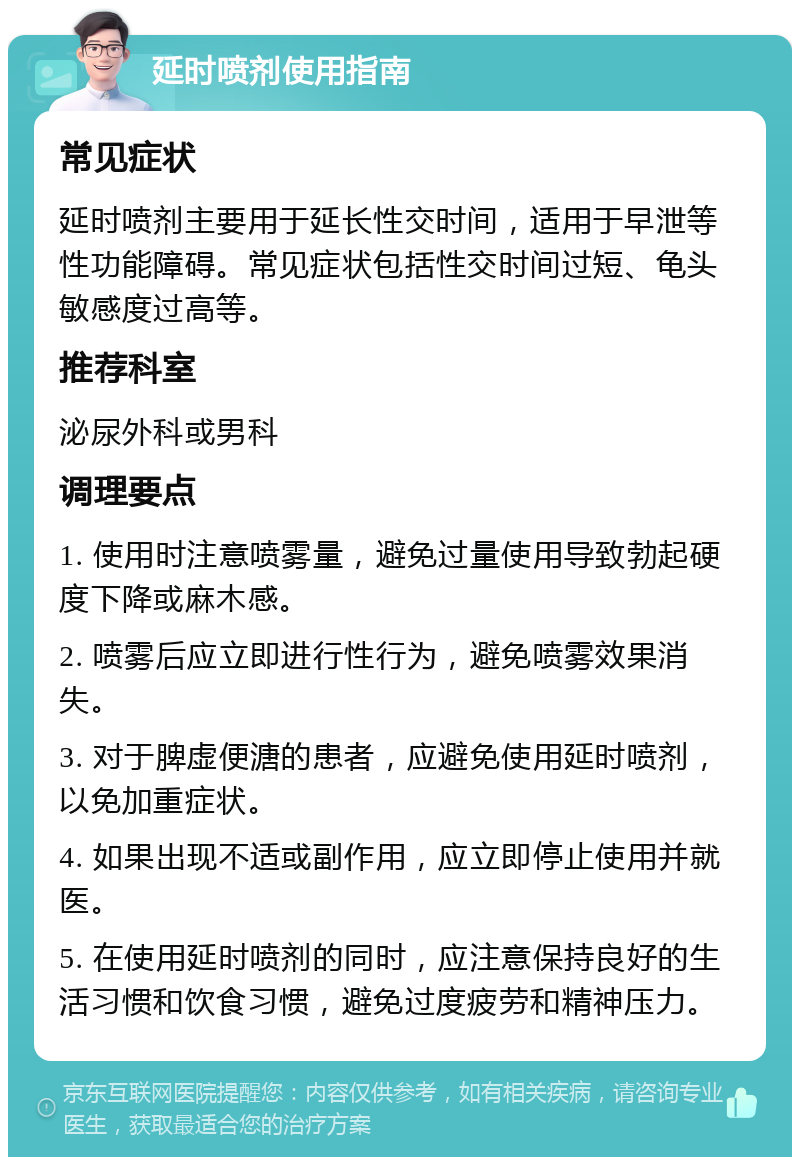 延时喷剂使用指南 常见症状 延时喷剂主要用于延长性交时间，适用于早泄等性功能障碍。常见症状包括性交时间过短、龟头敏感度过高等。 推荐科室 泌尿外科或男科 调理要点 1. 使用时注意喷雾量，避免过量使用导致勃起硬度下降或麻木感。 2. 喷雾后应立即进行性行为，避免喷雾效果消失。 3. 对于脾虚便溏的患者，应避免使用延时喷剂，以免加重症状。 4. 如果出现不适或副作用，应立即停止使用并就医。 5. 在使用延时喷剂的同时，应注意保持良好的生活习惯和饮食习惯，避免过度疲劳和精神压力。