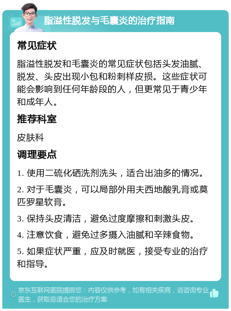 脂溢性脱发与毛囊炎的治疗指南 常见症状 脂溢性脱发和毛囊炎的常见症状包括头发油腻、脱发、头皮出现小包和粉刺样皮损。这些症状可能会影响到任何年龄段的人，但更常见于青少年和成年人。 推荐科室 皮肤科 调理要点 1. 使用二硫化硒洗剂洗头，适合出油多的情况。 2. 对于毛囊炎，可以局部外用夫西地酸乳膏或莫匹罗星软膏。 3. 保持头皮清洁，避免过度摩擦和刺激头皮。 4. 注意饮食，避免过多摄入油腻和辛辣食物。 5. 如果症状严重，应及时就医，接受专业的治疗和指导。