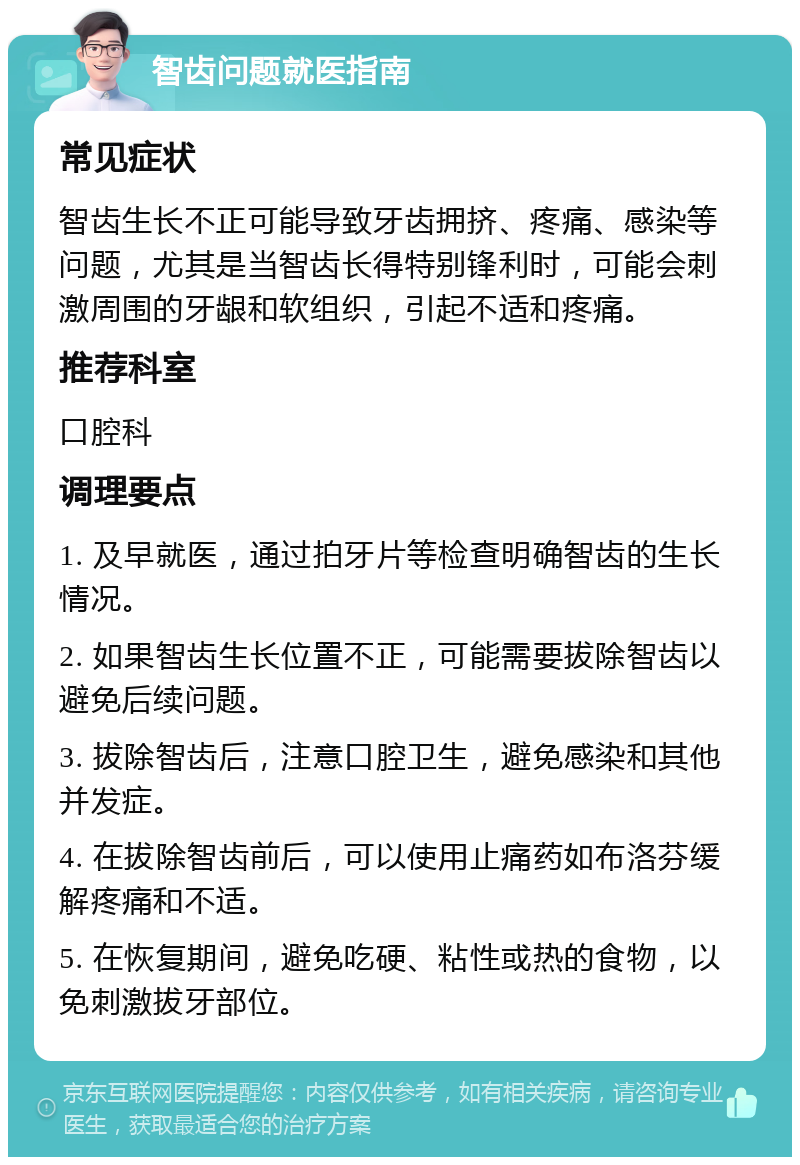 智齿问题就医指南 常见症状 智齿生长不正可能导致牙齿拥挤、疼痛、感染等问题，尤其是当智齿长得特别锋利时，可能会刺激周围的牙龈和软组织，引起不适和疼痛。 推荐科室 口腔科 调理要点 1. 及早就医，通过拍牙片等检查明确智齿的生长情况。 2. 如果智齿生长位置不正，可能需要拔除智齿以避免后续问题。 3. 拔除智齿后，注意口腔卫生，避免感染和其他并发症。 4. 在拔除智齿前后，可以使用止痛药如布洛芬缓解疼痛和不适。 5. 在恢复期间，避免吃硬、粘性或热的食物，以免刺激拔牙部位。