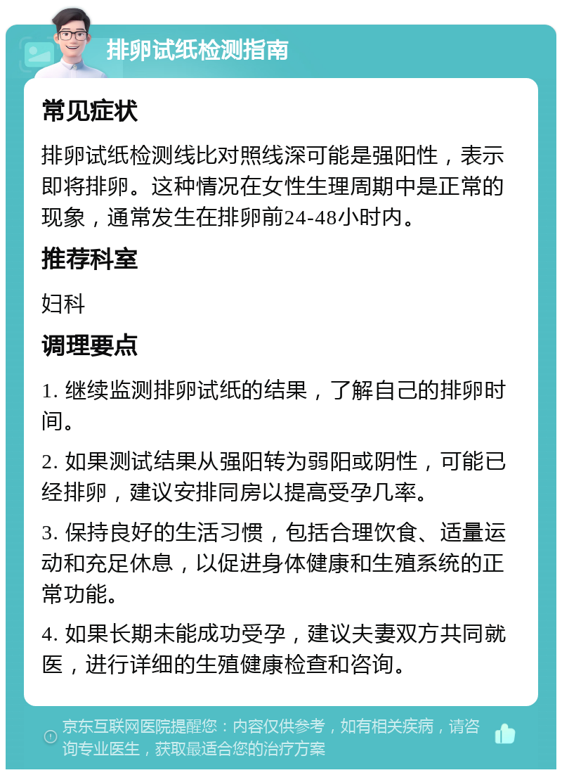 排卵试纸检测指南 常见症状 排卵试纸检测线比对照线深可能是强阳性，表示即将排卵。这种情况在女性生理周期中是正常的现象，通常发生在排卵前24-48小时内。 推荐科室 妇科 调理要点 1. 继续监测排卵试纸的结果，了解自己的排卵时间。 2. 如果测试结果从强阳转为弱阳或阴性，可能已经排卵，建议安排同房以提高受孕几率。 3. 保持良好的生活习惯，包括合理饮食、适量运动和充足休息，以促进身体健康和生殖系统的正常功能。 4. 如果长期未能成功受孕，建议夫妻双方共同就医，进行详细的生殖健康检查和咨询。