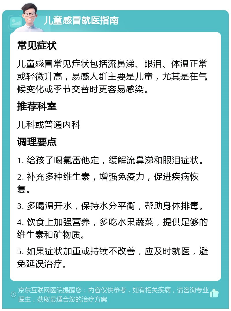 儿童感冒就医指南 常见症状 儿童感冒常见症状包括流鼻涕、眼泪、体温正常或轻微升高，易感人群主要是儿童，尤其是在气候变化或季节交替时更容易感染。 推荐科室 儿科或普通内科 调理要点 1. 给孩子喝氯雷他定，缓解流鼻涕和眼泪症状。 2. 补充多种维生素，增强免疫力，促进疾病恢复。 3. 多喝温开水，保持水分平衡，帮助身体排毒。 4. 饮食上加强营养，多吃水果蔬菜，提供足够的维生素和矿物质。 5. 如果症状加重或持续不改善，应及时就医，避免延误治疗。