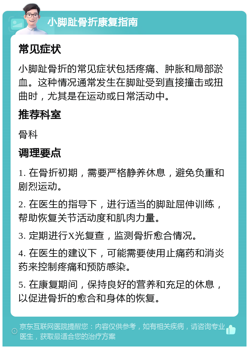 小脚趾骨折康复指南 常见症状 小脚趾骨折的常见症状包括疼痛、肿胀和局部淤血。这种情况通常发生在脚趾受到直接撞击或扭曲时，尤其是在运动或日常活动中。 推荐科室 骨科 调理要点 1. 在骨折初期，需要严格静养休息，避免负重和剧烈运动。 2. 在医生的指导下，进行适当的脚趾屈伸训练，帮助恢复关节活动度和肌肉力量。 3. 定期进行X光复查，监测骨折愈合情况。 4. 在医生的建议下，可能需要使用止痛药和消炎药来控制疼痛和预防感染。 5. 在康复期间，保持良好的营养和充足的休息，以促进骨折的愈合和身体的恢复。