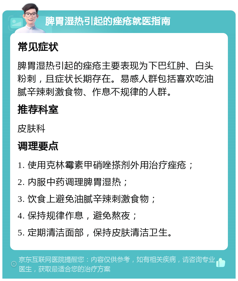 脾胃湿热引起的痤疮就医指南 常见症状 脾胃湿热引起的痤疮主要表现为下巴红肿、白头粉刺，且症状长期存在。易感人群包括喜欢吃油腻辛辣刺激食物、作息不规律的人群。 推荐科室 皮肤科 调理要点 1. 使用克林霉素甲硝唑搽剂外用治疗痤疮； 2. 内服中药调理脾胃湿热； 3. 饮食上避免油腻辛辣刺激食物； 4. 保持规律作息，避免熬夜； 5. 定期清洁面部，保持皮肤清洁卫生。