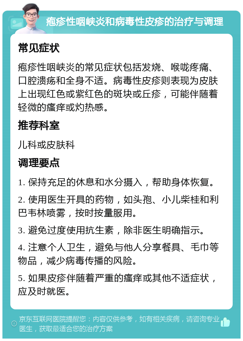 疱疹性咽峡炎和病毒性皮疹的治疗与调理 常见症状 疱疹性咽峡炎的常见症状包括发烧、喉咙疼痛、口腔溃疡和全身不适。病毒性皮疹则表现为皮肤上出现红色或紫红色的斑块或丘疹，可能伴随着轻微的瘙痒或灼热感。 推荐科室 儿科或皮肤科 调理要点 1. 保持充足的休息和水分摄入，帮助身体恢复。 2. 使用医生开具的药物，如头孢、小儿柴桂和利巴韦林喷雾，按时按量服用。 3. 避免过度使用抗生素，除非医生明确指示。 4. 注意个人卫生，避免与他人分享餐具、毛巾等物品，减少病毒传播的风险。 5. 如果皮疹伴随着严重的瘙痒或其他不适症状，应及时就医。