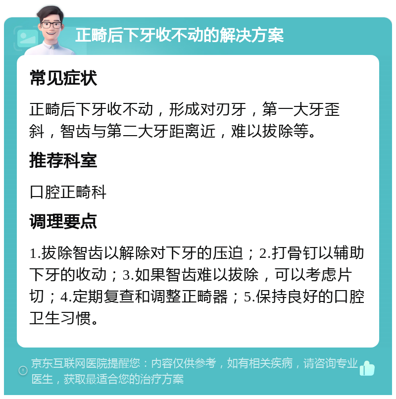 正畸后下牙收不动的解决方案 常见症状 正畸后下牙收不动，形成对刃牙，第一大牙歪斜，智齿与第二大牙距离近，难以拔除等。 推荐科室 口腔正畸科 调理要点 1.拔除智齿以解除对下牙的压迫；2.打骨钉以辅助下牙的收动；3.如果智齿难以拔除，可以考虑片切；4.定期复查和调整正畸器；5.保持良好的口腔卫生习惯。