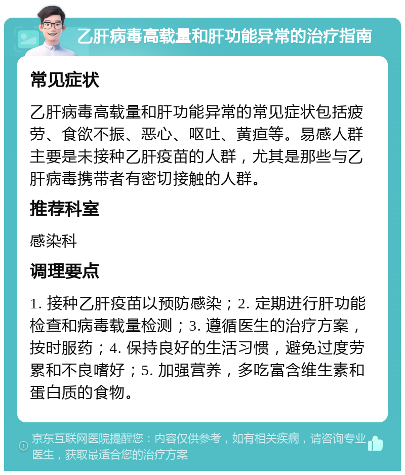 乙肝病毒高载量和肝功能异常的治疗指南 常见症状 乙肝病毒高载量和肝功能异常的常见症状包括疲劳、食欲不振、恶心、呕吐、黄疸等。易感人群主要是未接种乙肝疫苗的人群，尤其是那些与乙肝病毒携带者有密切接触的人群。 推荐科室 感染科 调理要点 1. 接种乙肝疫苗以预防感染；2. 定期进行肝功能检查和病毒载量检测；3. 遵循医生的治疗方案，按时服药；4. 保持良好的生活习惯，避免过度劳累和不良嗜好；5. 加强营养，多吃富含维生素和蛋白质的食物。