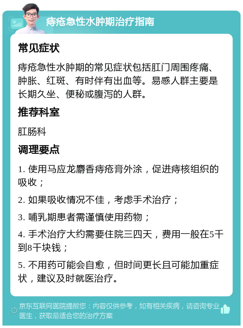 痔疮急性水肿期治疗指南 常见症状 痔疮急性水肿期的常见症状包括肛门周围疼痛、肿胀、红斑、有时伴有出血等。易感人群主要是长期久坐、便秘或腹泻的人群。 推荐科室 肛肠科 调理要点 1. 使用马应龙麝香痔疮膏外涂，促进痔核组织的吸收； 2. 如果吸收情况不佳，考虑手术治疗； 3. 哺乳期患者需谨慎使用药物； 4. 手术治疗大约需要住院三四天，费用一般在5千到8千块钱； 5. 不用药可能会自愈，但时间更长且可能加重症状，建议及时就医治疗。