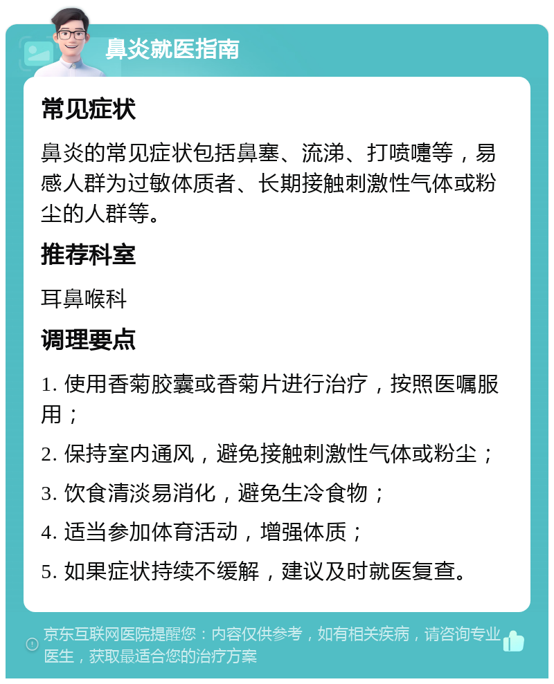 鼻炎就医指南 常见症状 鼻炎的常见症状包括鼻塞、流涕、打喷嚏等，易感人群为过敏体质者、长期接触刺激性气体或粉尘的人群等。 推荐科室 耳鼻喉科 调理要点 1. 使用香菊胶囊或香菊片进行治疗，按照医嘱服用； 2. 保持室内通风，避免接触刺激性气体或粉尘； 3. 饮食清淡易消化，避免生冷食物； 4. 适当参加体育活动，增强体质； 5. 如果症状持续不缓解，建议及时就医复查。