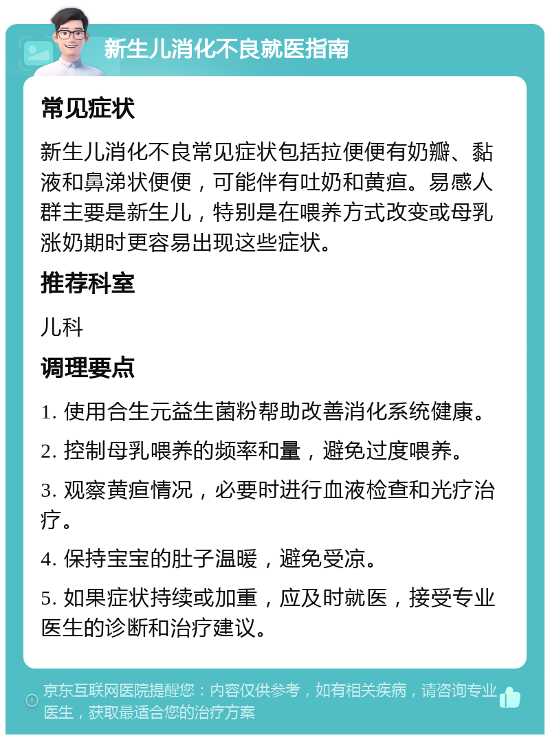 新生儿消化不良就医指南 常见症状 新生儿消化不良常见症状包括拉便便有奶瓣、黏液和鼻涕状便便，可能伴有吐奶和黄疸。易感人群主要是新生儿，特别是在喂养方式改变或母乳涨奶期时更容易出现这些症状。 推荐科室 儿科 调理要点 1. 使用合生元益生菌粉帮助改善消化系统健康。 2. 控制母乳喂养的频率和量，避免过度喂养。 3. 观察黄疸情况，必要时进行血液检查和光疗治疗。 4. 保持宝宝的肚子温暖，避免受凉。 5. 如果症状持续或加重，应及时就医，接受专业医生的诊断和治疗建议。