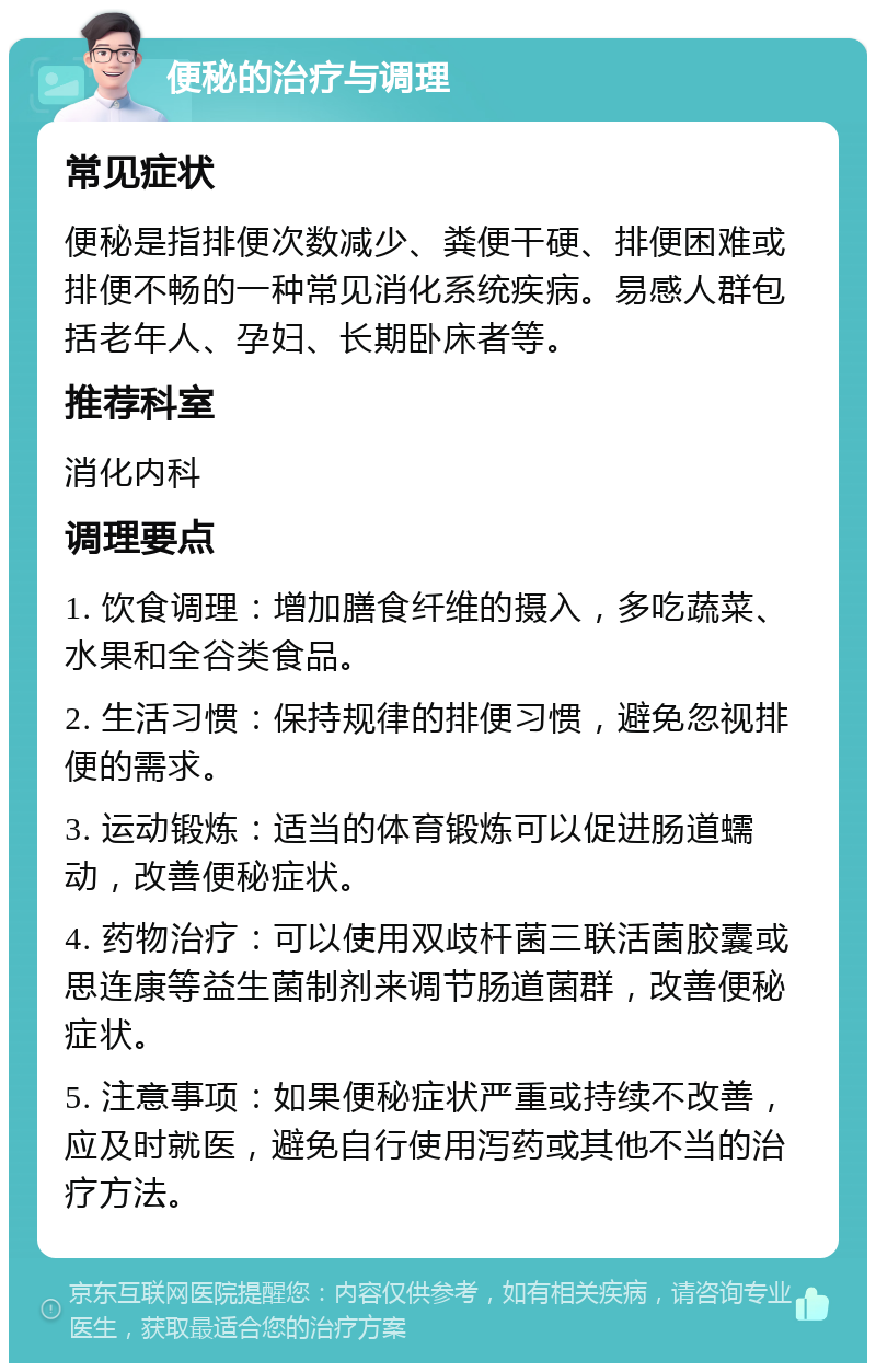 便秘的治疗与调理 常见症状 便秘是指排便次数减少、粪便干硬、排便困难或排便不畅的一种常见消化系统疾病。易感人群包括老年人、孕妇、长期卧床者等。 推荐科室 消化内科 调理要点 1. 饮食调理：增加膳食纤维的摄入，多吃蔬菜、水果和全谷类食品。 2. 生活习惯：保持规律的排便习惯，避免忽视排便的需求。 3. 运动锻炼：适当的体育锻炼可以促进肠道蠕动，改善便秘症状。 4. 药物治疗：可以使用双歧杆菌三联活菌胶囊或思连康等益生菌制剂来调节肠道菌群，改善便秘症状。 5. 注意事项：如果便秘症状严重或持续不改善，应及时就医，避免自行使用泻药或其他不当的治疗方法。