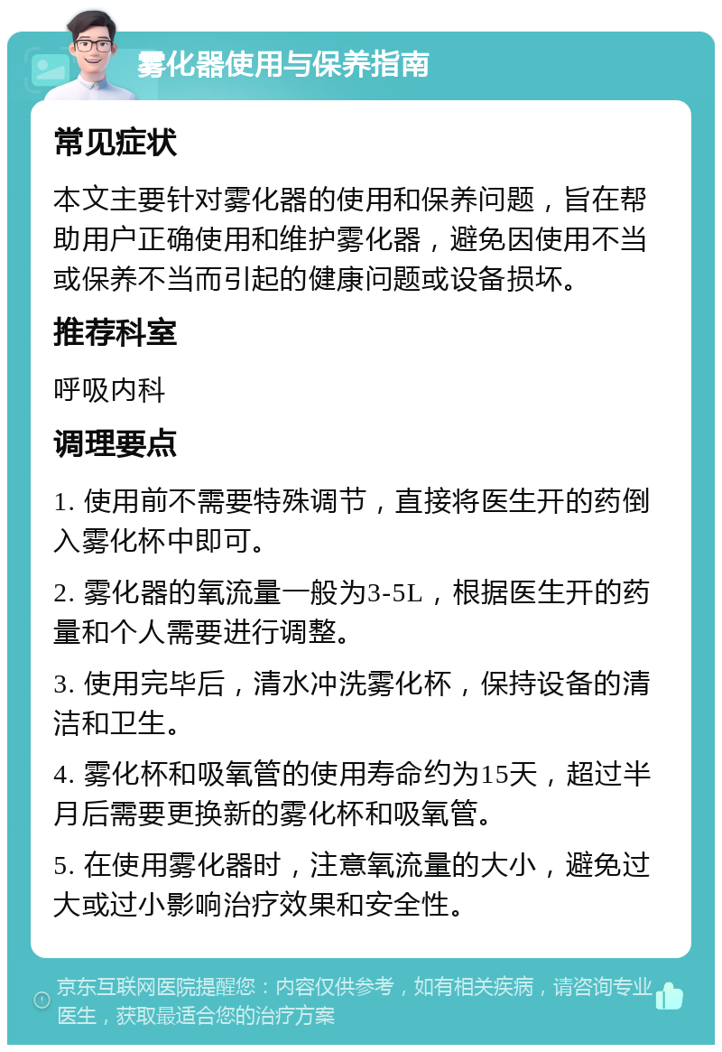 雾化器使用与保养指南 常见症状 本文主要针对雾化器的使用和保养问题，旨在帮助用户正确使用和维护雾化器，避免因使用不当或保养不当而引起的健康问题或设备损坏。 推荐科室 呼吸内科 调理要点 1. 使用前不需要特殊调节，直接将医生开的药倒入雾化杯中即可。 2. 雾化器的氧流量一般为3-5L，根据医生开的药量和个人需要进行调整。 3. 使用完毕后，清水冲洗雾化杯，保持设备的清洁和卫生。 4. 雾化杯和吸氧管的使用寿命约为15天，超过半月后需要更换新的雾化杯和吸氧管。 5. 在使用雾化器时，注意氧流量的大小，避免过大或过小影响治疗效果和安全性。