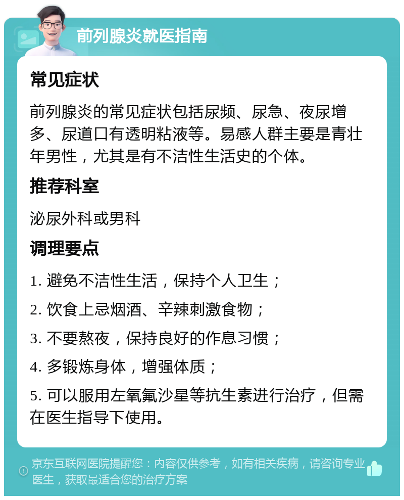 前列腺炎就医指南 常见症状 前列腺炎的常见症状包括尿频、尿急、夜尿增多、尿道口有透明粘液等。易感人群主要是青壮年男性，尤其是有不洁性生活史的个体。 推荐科室 泌尿外科或男科 调理要点 1. 避免不洁性生活，保持个人卫生； 2. 饮食上忌烟酒、辛辣刺激食物； 3. 不要熬夜，保持良好的作息习惯； 4. 多锻炼身体，增强体质； 5. 可以服用左氧氟沙星等抗生素进行治疗，但需在医生指导下使用。