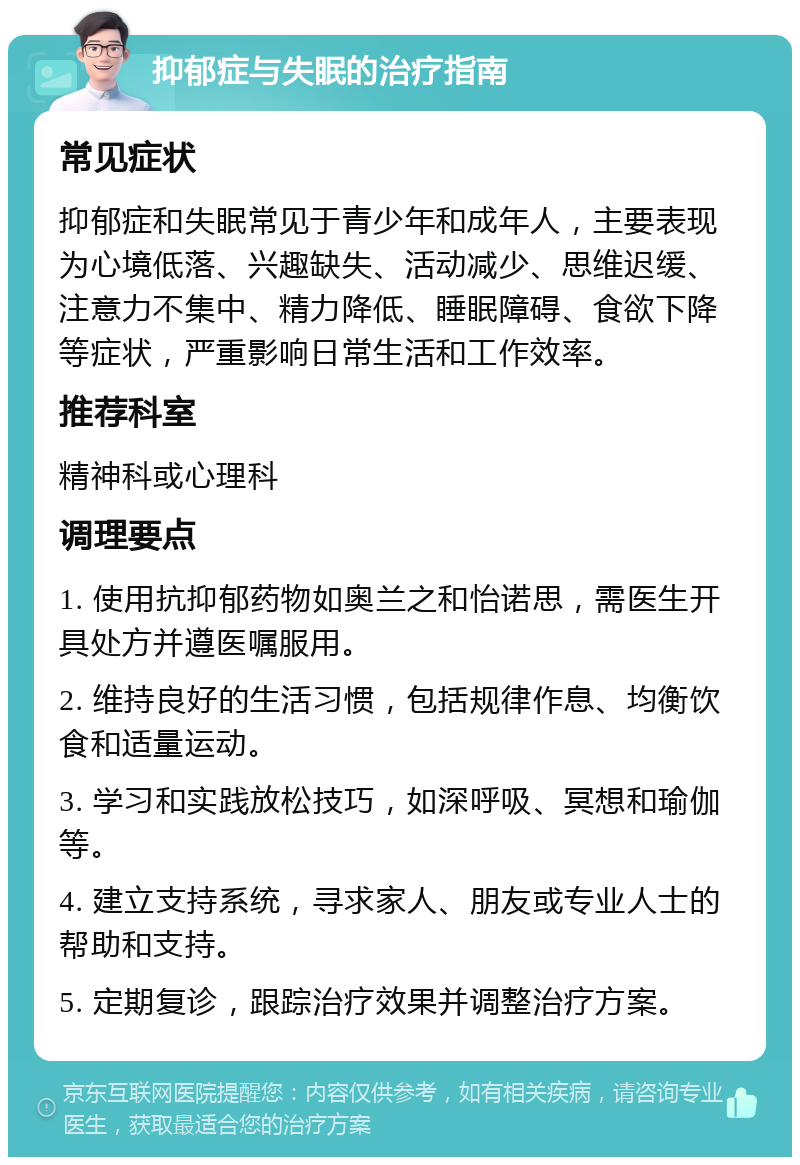 抑郁症与失眠的治疗指南 常见症状 抑郁症和失眠常见于青少年和成年人，主要表现为心境低落、兴趣缺失、活动减少、思维迟缓、注意力不集中、精力降低、睡眠障碍、食欲下降等症状，严重影响日常生活和工作效率。 推荐科室 精神科或心理科 调理要点 1. 使用抗抑郁药物如奥兰之和怡诺思，需医生开具处方并遵医嘱服用。 2. 维持良好的生活习惯，包括规律作息、均衡饮食和适量运动。 3. 学习和实践放松技巧，如深呼吸、冥想和瑜伽等。 4. 建立支持系统，寻求家人、朋友或专业人士的帮助和支持。 5. 定期复诊，跟踪治疗效果并调整治疗方案。