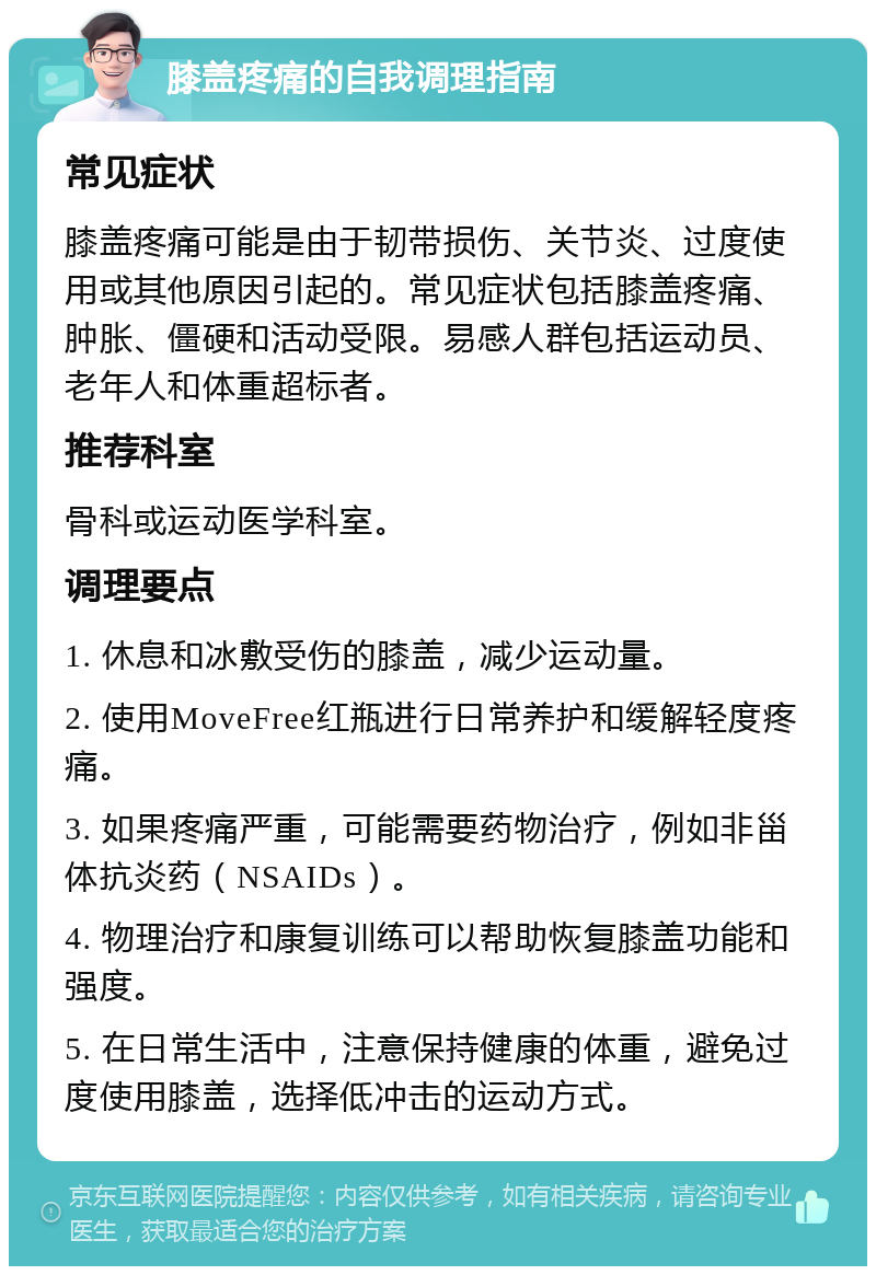 膝盖疼痛的自我调理指南 常见症状 膝盖疼痛可能是由于韧带损伤、关节炎、过度使用或其他原因引起的。常见症状包括膝盖疼痛、肿胀、僵硬和活动受限。易感人群包括运动员、老年人和体重超标者。 推荐科室 骨科或运动医学科室。 调理要点 1. 休息和冰敷受伤的膝盖，减少运动量。 2. 使用MoveFree红瓶进行日常养护和缓解轻度疼痛。 3. 如果疼痛严重，可能需要药物治疗，例如非甾体抗炎药（NSAIDs）。 4. 物理治疗和康复训练可以帮助恢复膝盖功能和强度。 5. 在日常生活中，注意保持健康的体重，避免过度使用膝盖，选择低冲击的运动方式。