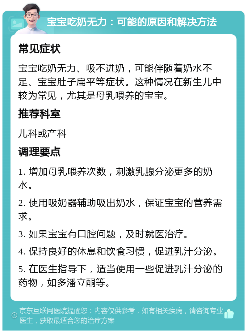 宝宝吃奶无力：可能的原因和解决方法 常见症状 宝宝吃奶无力、吸不进奶，可能伴随着奶水不足、宝宝肚子扁平等症状。这种情况在新生儿中较为常见，尤其是母乳喂养的宝宝。 推荐科室 儿科或产科 调理要点 1. 增加母乳喂养次数，刺激乳腺分泌更多的奶水。 2. 使用吸奶器辅助吸出奶水，保证宝宝的营养需求。 3. 如果宝宝有口腔问题，及时就医治疗。 4. 保持良好的休息和饮食习惯，促进乳汁分泌。 5. 在医生指导下，适当使用一些促进乳汁分泌的药物，如多潘立酮等。