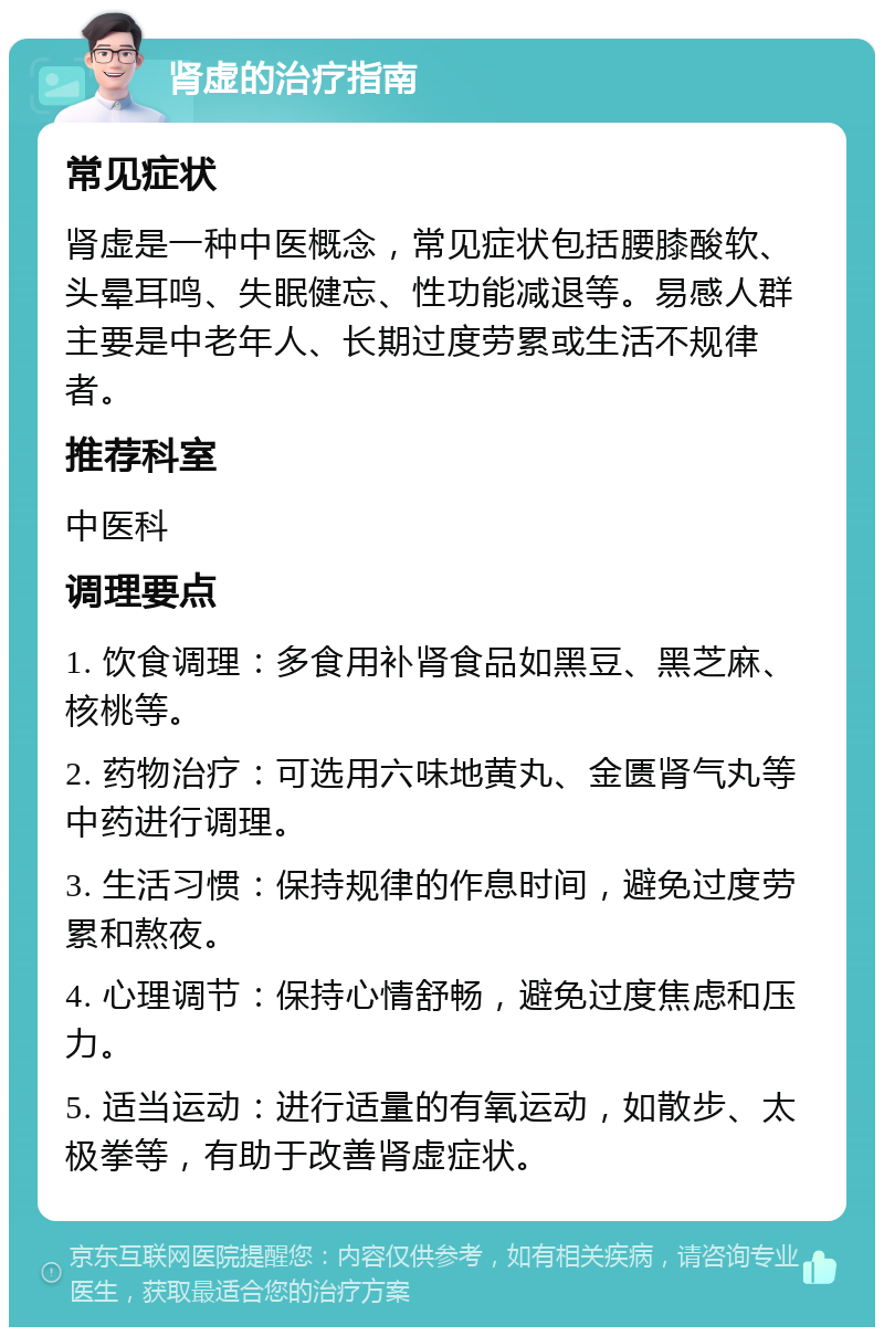 肾虚的治疗指南 常见症状 肾虚是一种中医概念，常见症状包括腰膝酸软、头晕耳鸣、失眠健忘、性功能减退等。易感人群主要是中老年人、长期过度劳累或生活不规律者。 推荐科室 中医科 调理要点 1. 饮食调理：多食用补肾食品如黑豆、黑芝麻、核桃等。 2. 药物治疗：可选用六味地黄丸、金匮肾气丸等中药进行调理。 3. 生活习惯：保持规律的作息时间，避免过度劳累和熬夜。 4. 心理调节：保持心情舒畅，避免过度焦虑和压力。 5. 适当运动：进行适量的有氧运动，如散步、太极拳等，有助于改善肾虚症状。