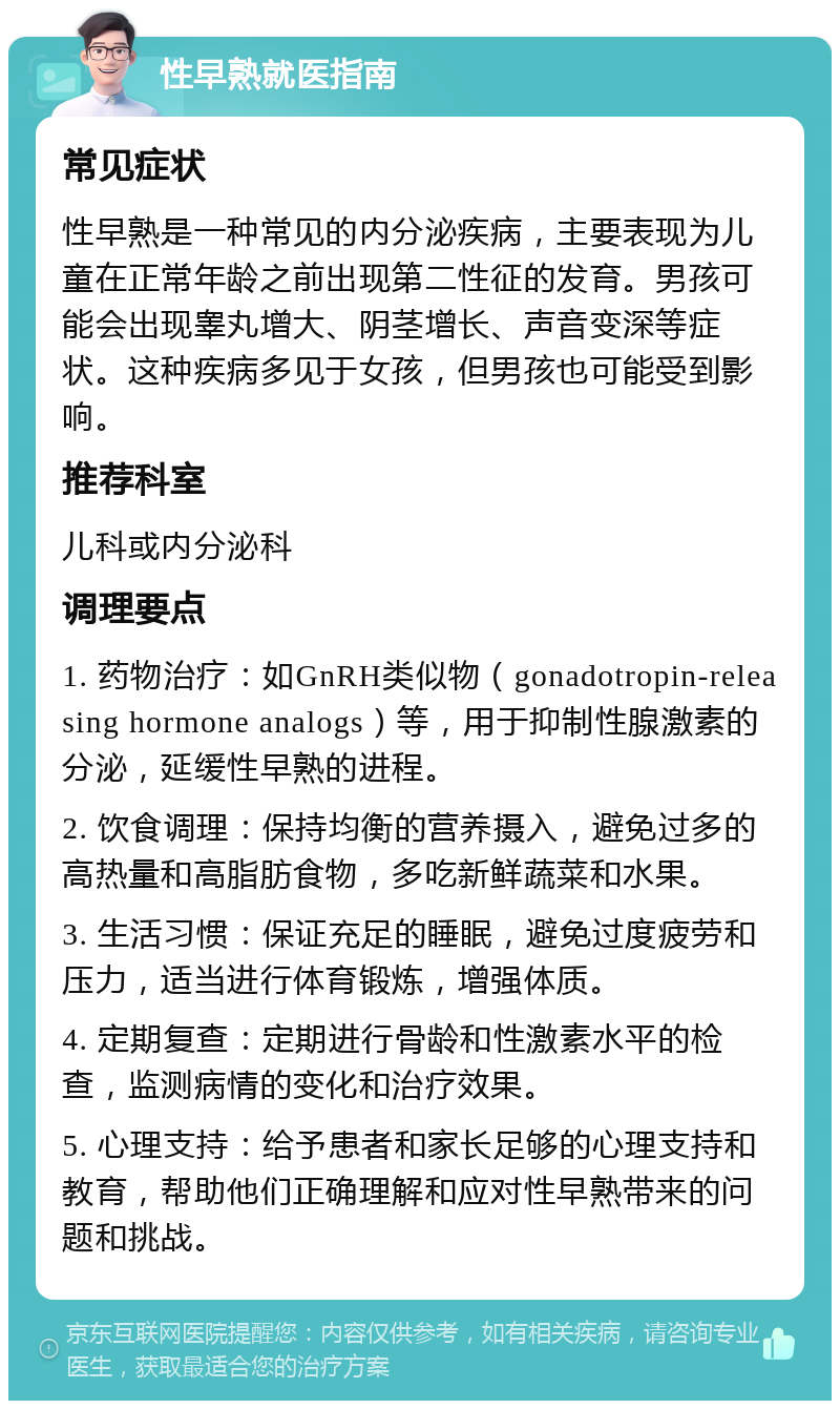 性早熟就医指南 常见症状 性早熟是一种常见的内分泌疾病，主要表现为儿童在正常年龄之前出现第二性征的发育。男孩可能会出现睾丸增大、阴茎增长、声音变深等症状。这种疾病多见于女孩，但男孩也可能受到影响。 推荐科室 儿科或内分泌科 调理要点 1. 药物治疗：如GnRH类似物（gonadotropin-releasing hormone analogs）等，用于抑制性腺激素的分泌，延缓性早熟的进程。 2. 饮食调理：保持均衡的营养摄入，避免过多的高热量和高脂肪食物，多吃新鲜蔬菜和水果。 3. 生活习惯：保证充足的睡眠，避免过度疲劳和压力，适当进行体育锻炼，增强体质。 4. 定期复查：定期进行骨龄和性激素水平的检查，监测病情的变化和治疗效果。 5. 心理支持：给予患者和家长足够的心理支持和教育，帮助他们正确理解和应对性早熟带来的问题和挑战。