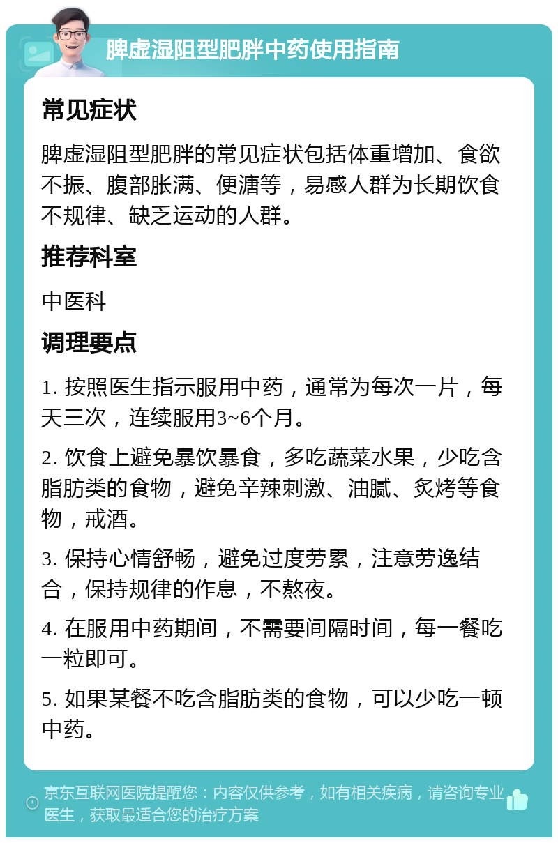 脾虚湿阻型肥胖中药使用指南 常见症状 脾虚湿阻型肥胖的常见症状包括体重增加、食欲不振、腹部胀满、便溏等，易感人群为长期饮食不规律、缺乏运动的人群。 推荐科室 中医科 调理要点 1. 按照医生指示服用中药，通常为每次一片，每天三次，连续服用3~6个月。 2. 饮食上避免暴饮暴食，多吃蔬菜水果，少吃含脂肪类的食物，避免辛辣刺激、油腻、炙烤等食物，戒酒。 3. 保持心情舒畅，避免过度劳累，注意劳逸结合，保持规律的作息，不熬夜。 4. 在服用中药期间，不需要间隔时间，每一餐吃一粒即可。 5. 如果某餐不吃含脂肪类的食物，可以少吃一顿中药。