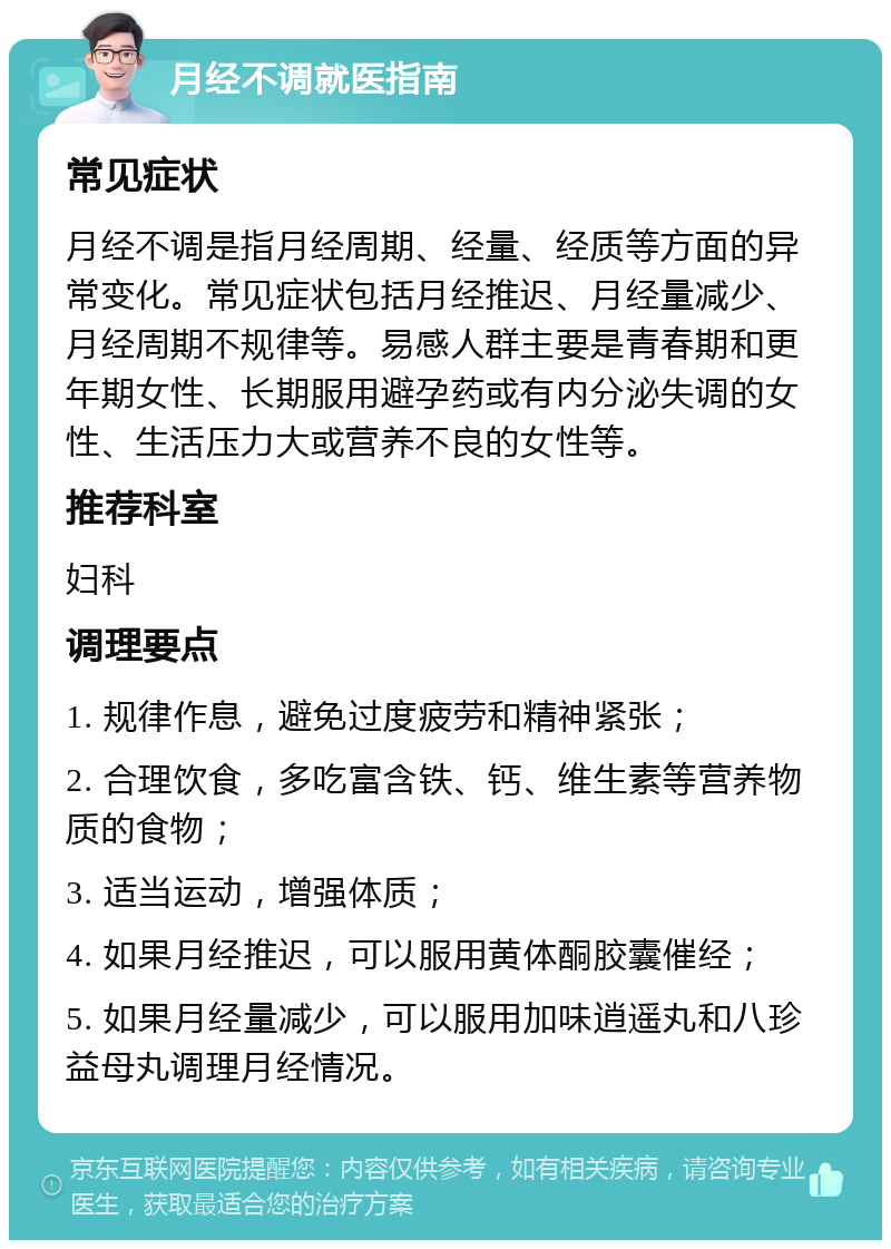 月经不调就医指南 常见症状 月经不调是指月经周期、经量、经质等方面的异常变化。常见症状包括月经推迟、月经量减少、月经周期不规律等。易感人群主要是青春期和更年期女性、长期服用避孕药或有内分泌失调的女性、生活压力大或营养不良的女性等。 推荐科室 妇科 调理要点 1. 规律作息，避免过度疲劳和精神紧张； 2. 合理饮食，多吃富含铁、钙、维生素等营养物质的食物； 3. 适当运动，增强体质； 4. 如果月经推迟，可以服用黄体酮胶囊催经； 5. 如果月经量减少，可以服用加味逍遥丸和八珍益母丸调理月经情况。