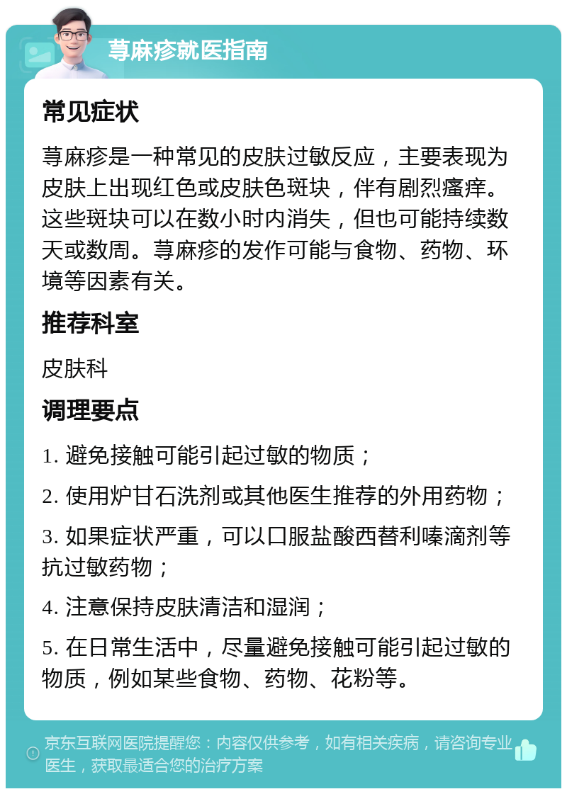 荨麻疹就医指南 常见症状 荨麻疹是一种常见的皮肤过敏反应，主要表现为皮肤上出现红色或皮肤色斑块，伴有剧烈瘙痒。这些斑块可以在数小时内消失，但也可能持续数天或数周。荨麻疹的发作可能与食物、药物、环境等因素有关。 推荐科室 皮肤科 调理要点 1. 避免接触可能引起过敏的物质； 2. 使用炉甘石洗剂或其他医生推荐的外用药物； 3. 如果症状严重，可以口服盐酸西替利嗪滴剂等抗过敏药物； 4. 注意保持皮肤清洁和湿润； 5. 在日常生活中，尽量避免接触可能引起过敏的物质，例如某些食物、药物、花粉等。