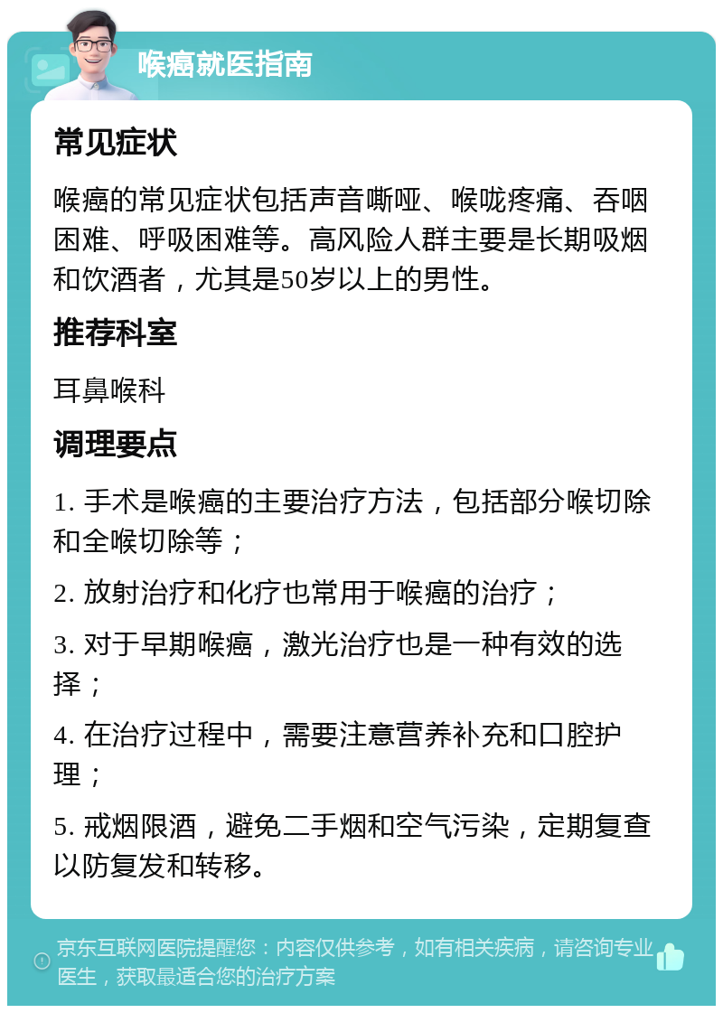 喉癌就医指南 常见症状 喉癌的常见症状包括声音嘶哑、喉咙疼痛、吞咽困难、呼吸困难等。高风险人群主要是长期吸烟和饮酒者，尤其是50岁以上的男性。 推荐科室 耳鼻喉科 调理要点 1. 手术是喉癌的主要治疗方法，包括部分喉切除和全喉切除等； 2. 放射治疗和化疗也常用于喉癌的治疗； 3. 对于早期喉癌，激光治疗也是一种有效的选择； 4. 在治疗过程中，需要注意营养补充和口腔护理； 5. 戒烟限酒，避免二手烟和空气污染，定期复查以防复发和转移。