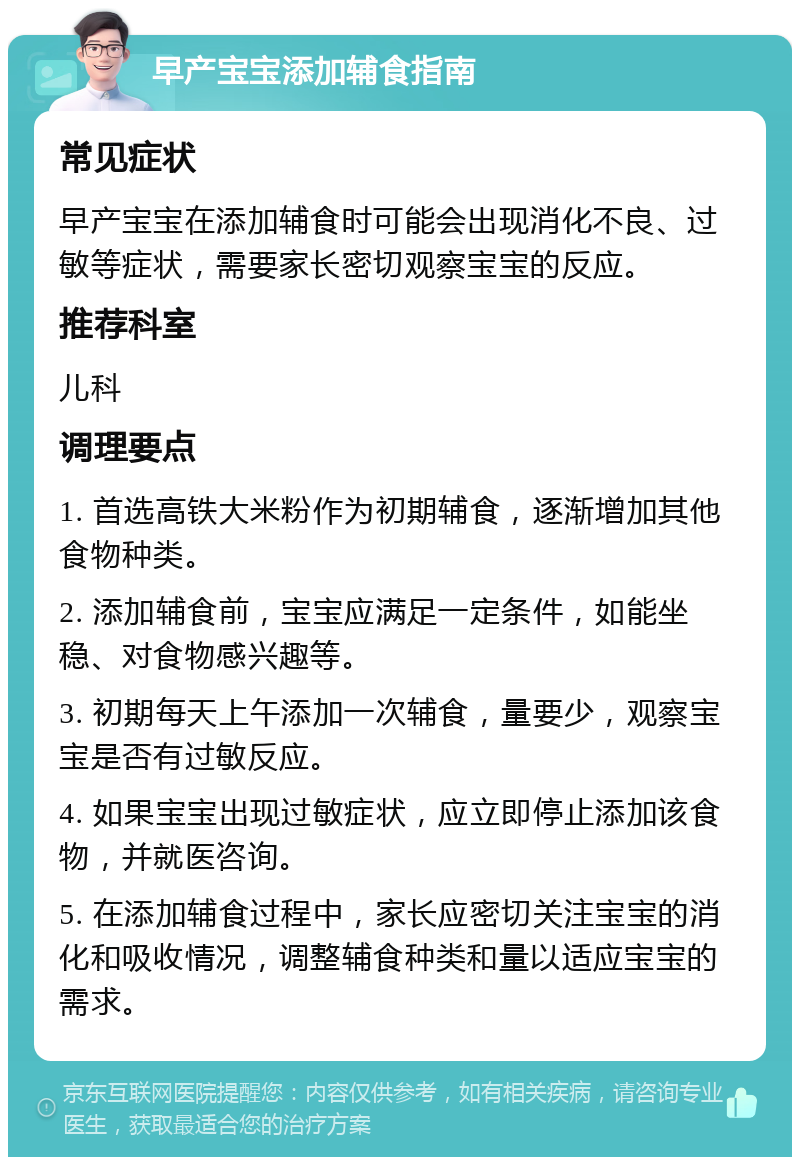 早产宝宝添加辅食指南 常见症状 早产宝宝在添加辅食时可能会出现消化不良、过敏等症状，需要家长密切观察宝宝的反应。 推荐科室 儿科 调理要点 1. 首选高铁大米粉作为初期辅食，逐渐增加其他食物种类。 2. 添加辅食前，宝宝应满足一定条件，如能坐稳、对食物感兴趣等。 3. 初期每天上午添加一次辅食，量要少，观察宝宝是否有过敏反应。 4. 如果宝宝出现过敏症状，应立即停止添加该食物，并就医咨询。 5. 在添加辅食过程中，家长应密切关注宝宝的消化和吸收情况，调整辅食种类和量以适应宝宝的需求。