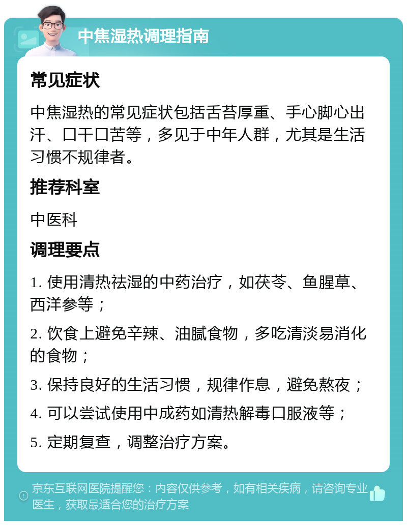 中焦湿热调理指南 常见症状 中焦湿热的常见症状包括舌苔厚重、手心脚心出汗、口干口苦等，多见于中年人群，尤其是生活习惯不规律者。 推荐科室 中医科 调理要点 1. 使用清热祛湿的中药治疗，如茯苓、鱼腥草、西洋参等； 2. 饮食上避免辛辣、油腻食物，多吃清淡易消化的食物； 3. 保持良好的生活习惯，规律作息，避免熬夜； 4. 可以尝试使用中成药如清热解毒口服液等； 5. 定期复查，调整治疗方案。