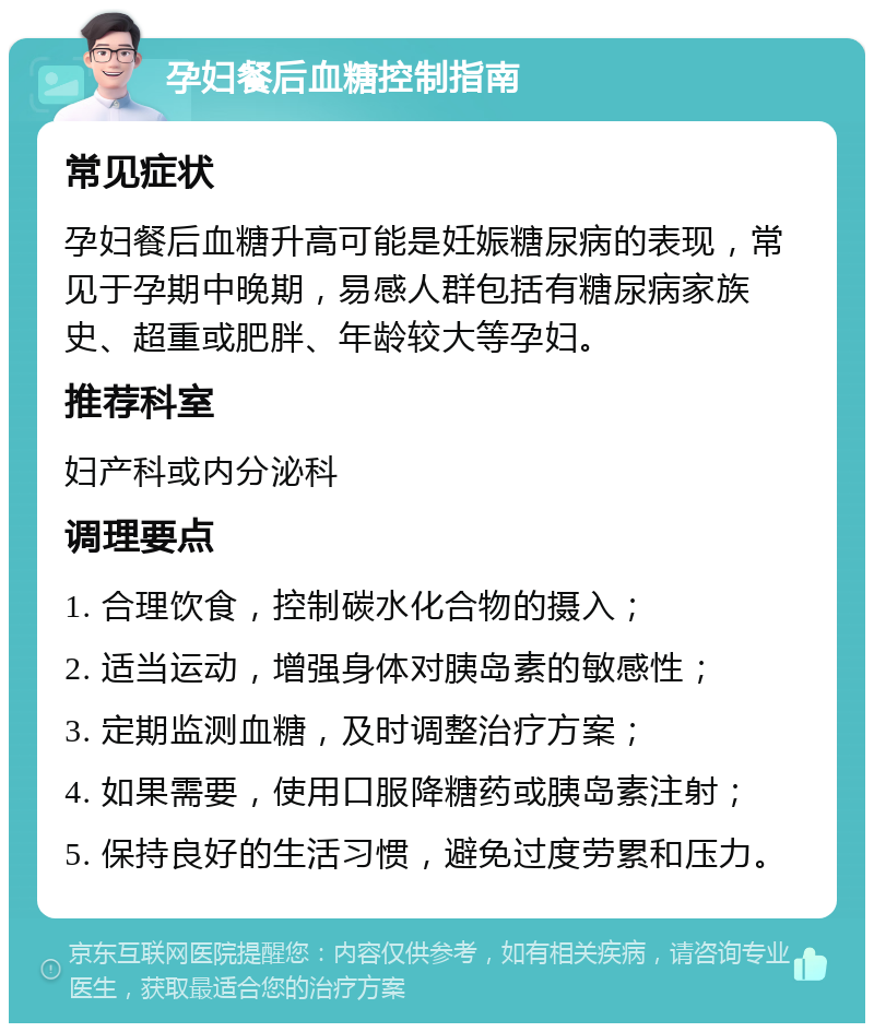 孕妇餐后血糖控制指南 常见症状 孕妇餐后血糖升高可能是妊娠糖尿病的表现，常见于孕期中晚期，易感人群包括有糖尿病家族史、超重或肥胖、年龄较大等孕妇。 推荐科室 妇产科或内分泌科 调理要点 1. 合理饮食，控制碳水化合物的摄入； 2. 适当运动，增强身体对胰岛素的敏感性； 3. 定期监测血糖，及时调整治疗方案； 4. 如果需要，使用口服降糖药或胰岛素注射； 5. 保持良好的生活习惯，避免过度劳累和压力。