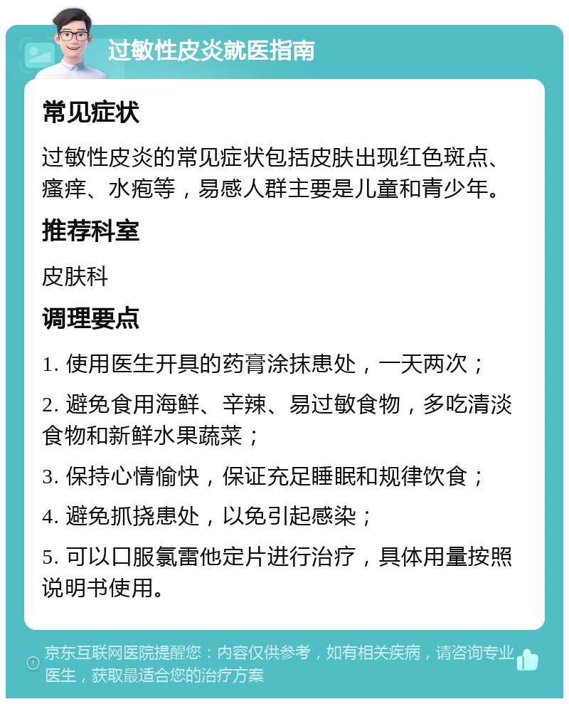 过敏性皮炎就医指南 常见症状 过敏性皮炎的常见症状包括皮肤出现红色斑点、瘙痒、水疱等，易感人群主要是儿童和青少年。 推荐科室 皮肤科 调理要点 1. 使用医生开具的药膏涂抹患处，一天两次； 2. 避免食用海鲜、辛辣、易过敏食物，多吃清淡食物和新鲜水果蔬菜； 3. 保持心情愉快，保证充足睡眠和规律饮食； 4. 避免抓挠患处，以免引起感染； 5. 可以口服氯雷他定片进行治疗，具体用量按照说明书使用。