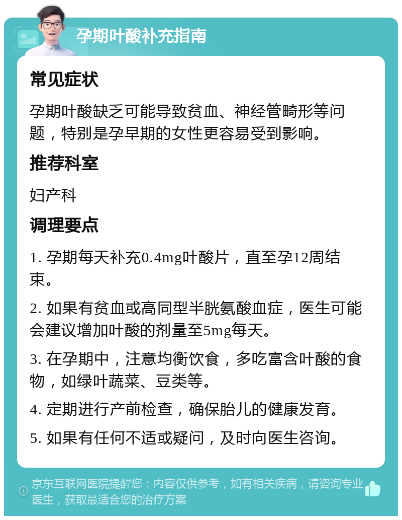 孕期叶酸补充指南 常见症状 孕期叶酸缺乏可能导致贫血、神经管畸形等问题，特别是孕早期的女性更容易受到影响。 推荐科室 妇产科 调理要点 1. 孕期每天补充0.4mg叶酸片，直至孕12周结束。 2. 如果有贫血或高同型半胱氨酸血症，医生可能会建议增加叶酸的剂量至5mg每天。 3. 在孕期中，注意均衡饮食，多吃富含叶酸的食物，如绿叶蔬菜、豆类等。 4. 定期进行产前检查，确保胎儿的健康发育。 5. 如果有任何不适或疑问，及时向医生咨询。