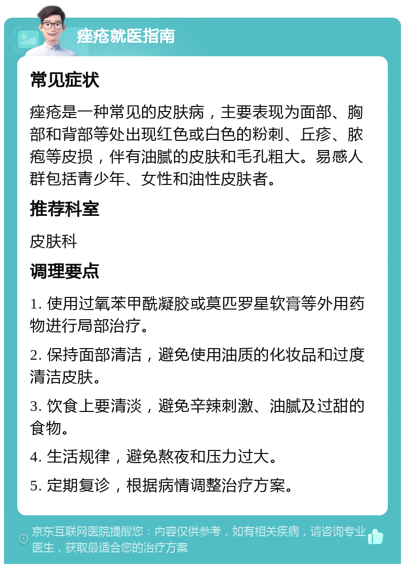 痤疮就医指南 常见症状 痤疮是一种常见的皮肤病，主要表现为面部、胸部和背部等处出现红色或白色的粉刺、丘疹、脓疱等皮损，伴有油腻的皮肤和毛孔粗大。易感人群包括青少年、女性和油性皮肤者。 推荐科室 皮肤科 调理要点 1. 使用过氧苯甲酰凝胶或莫匹罗星软膏等外用药物进行局部治疗。 2. 保持面部清洁，避免使用油质的化妆品和过度清洁皮肤。 3. 饮食上要清淡，避免辛辣刺激、油腻及过甜的食物。 4. 生活规律，避免熬夜和压力过大。 5. 定期复诊，根据病情调整治疗方案。