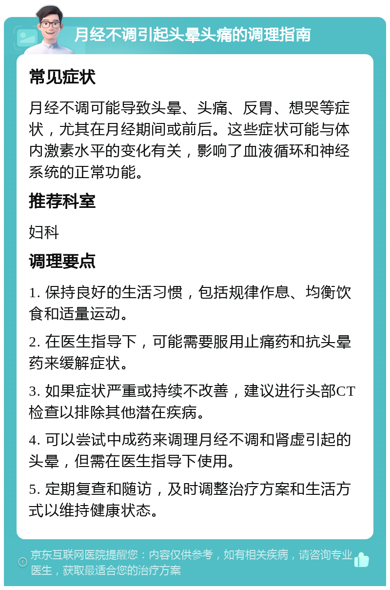 月经不调引起头晕头痛的调理指南 常见症状 月经不调可能导致头晕、头痛、反胃、想哭等症状，尤其在月经期间或前后。这些症状可能与体内激素水平的变化有关，影响了血液循环和神经系统的正常功能。 推荐科室 妇科 调理要点 1. 保持良好的生活习惯，包括规律作息、均衡饮食和适量运动。 2. 在医生指导下，可能需要服用止痛药和抗头晕药来缓解症状。 3. 如果症状严重或持续不改善，建议进行头部CT检查以排除其他潜在疾病。 4. 可以尝试中成药来调理月经不调和肾虚引起的头晕，但需在医生指导下使用。 5. 定期复查和随访，及时调整治疗方案和生活方式以维持健康状态。