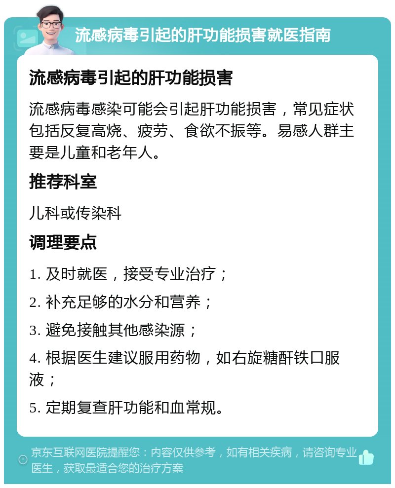 流感病毒引起的肝功能损害就医指南 流感病毒引起的肝功能损害 流感病毒感染可能会引起肝功能损害，常见症状包括反复高烧、疲劳、食欲不振等。易感人群主要是儿童和老年人。 推荐科室 儿科或传染科 调理要点 1. 及时就医，接受专业治疗； 2. 补充足够的水分和营养； 3. 避免接触其他感染源； 4. 根据医生建议服用药物，如右旋糖酐铁口服液； 5. 定期复查肝功能和血常规。