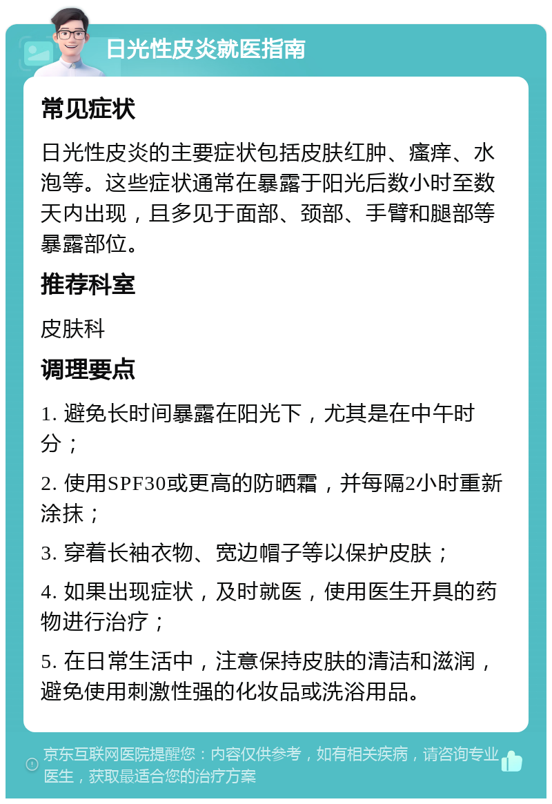 日光性皮炎就医指南 常见症状 日光性皮炎的主要症状包括皮肤红肿、瘙痒、水泡等。这些症状通常在暴露于阳光后数小时至数天内出现，且多见于面部、颈部、手臂和腿部等暴露部位。 推荐科室 皮肤科 调理要点 1. 避免长时间暴露在阳光下，尤其是在中午时分； 2. 使用SPF30或更高的防晒霜，并每隔2小时重新涂抹； 3. 穿着长袖衣物、宽边帽子等以保护皮肤； 4. 如果出现症状，及时就医，使用医生开具的药物进行治疗； 5. 在日常生活中，注意保持皮肤的清洁和滋润，避免使用刺激性强的化妆品或洗浴用品。