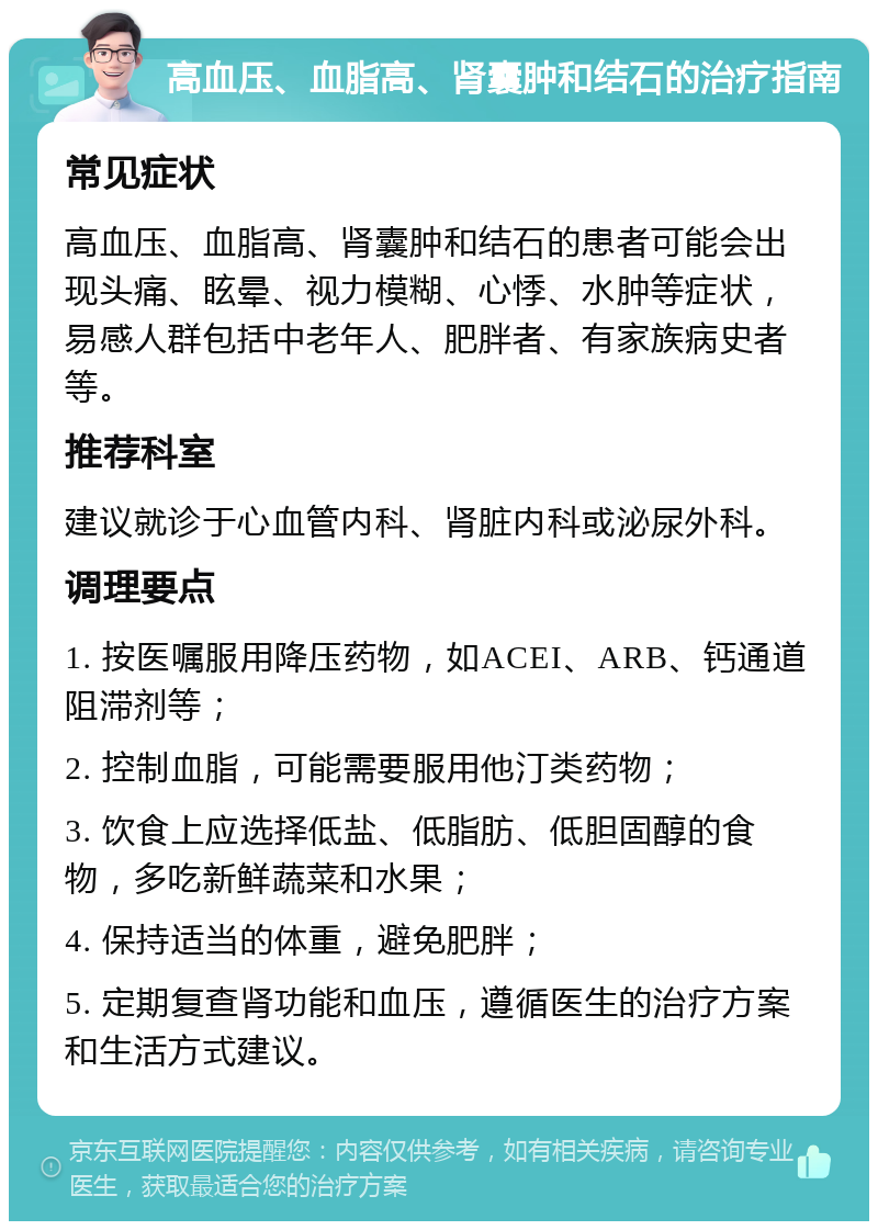 高血压、血脂高、肾囊肿和结石的治疗指南 常见症状 高血压、血脂高、肾囊肿和结石的患者可能会出现头痛、眩晕、视力模糊、心悸、水肿等症状，易感人群包括中老年人、肥胖者、有家族病史者等。 推荐科室 建议就诊于心血管内科、肾脏内科或泌尿外科。 调理要点 1. 按医嘱服用降压药物，如ACEI、ARB、钙通道阻滞剂等； 2. 控制血脂，可能需要服用他汀类药物； 3. 饮食上应选择低盐、低脂肪、低胆固醇的食物，多吃新鲜蔬菜和水果； 4. 保持适当的体重，避免肥胖； 5. 定期复查肾功能和血压，遵循医生的治疗方案和生活方式建议。