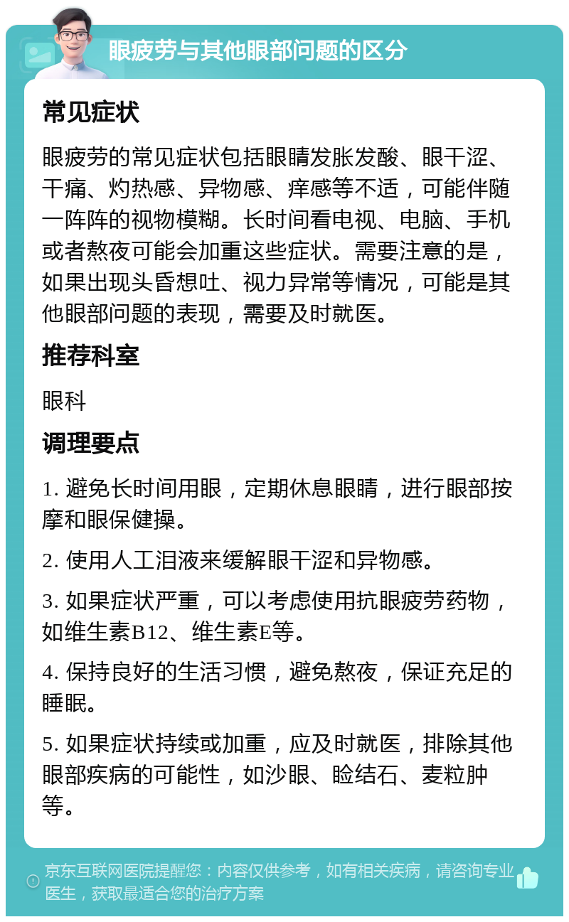 眼疲劳与其他眼部问题的区分 常见症状 眼疲劳的常见症状包括眼睛发胀发酸、眼干涩、干痛、灼热感、异物感、痒感等不适，可能伴随一阵阵的视物模糊。长时间看电视、电脑、手机或者熬夜可能会加重这些症状。需要注意的是，如果出现头昏想吐、视力异常等情况，可能是其他眼部问题的表现，需要及时就医。 推荐科室 眼科 调理要点 1. 避免长时间用眼，定期休息眼睛，进行眼部按摩和眼保健操。 2. 使用人工泪液来缓解眼干涩和异物感。 3. 如果症状严重，可以考虑使用抗眼疲劳药物，如维生素B12、维生素E等。 4. 保持良好的生活习惯，避免熬夜，保证充足的睡眠。 5. 如果症状持续或加重，应及时就医，排除其他眼部疾病的可能性，如沙眼、睑结石、麦粒肿等。