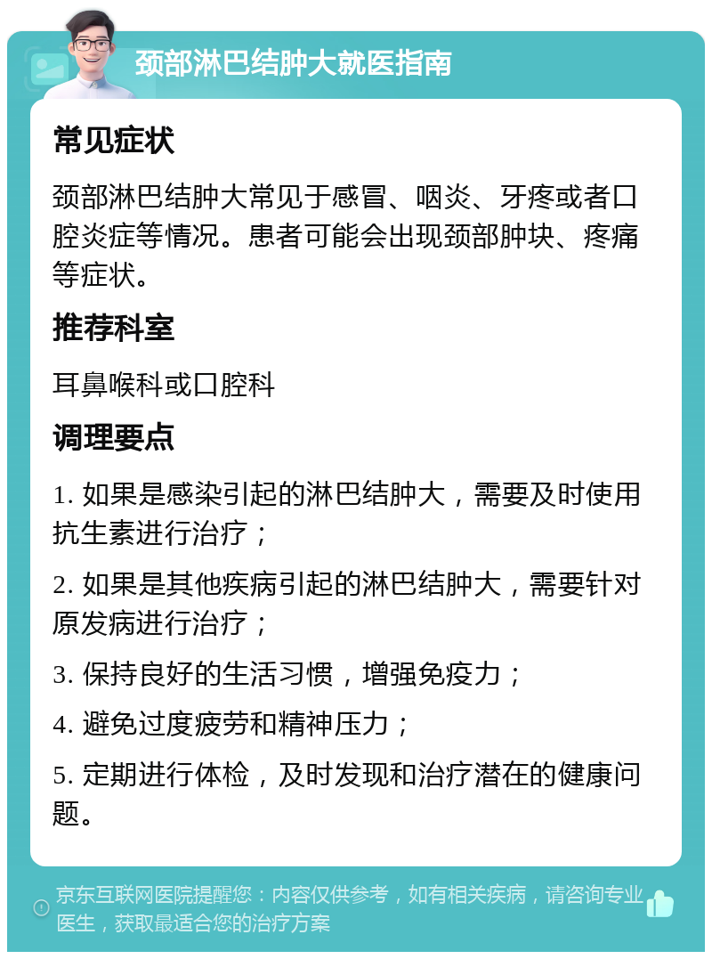 颈部淋巴结肿大就医指南 常见症状 颈部淋巴结肿大常见于感冒、咽炎、牙疼或者口腔炎症等情况。患者可能会出现颈部肿块、疼痛等症状。 推荐科室 耳鼻喉科或口腔科 调理要点 1. 如果是感染引起的淋巴结肿大，需要及时使用抗生素进行治疗； 2. 如果是其他疾病引起的淋巴结肿大，需要针对原发病进行治疗； 3. 保持良好的生活习惯，增强免疫力； 4. 避免过度疲劳和精神压力； 5. 定期进行体检，及时发现和治疗潜在的健康问题。