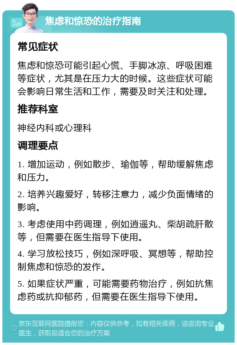 焦虑和惊恐的治疗指南 常见症状 焦虑和惊恐可能引起心慌、手脚冰凉、呼吸困难等症状，尤其是在压力大的时候。这些症状可能会影响日常生活和工作，需要及时关注和处理。 推荐科室 神经内科或心理科 调理要点 1. 增加运动，例如散步、瑜伽等，帮助缓解焦虑和压力。 2. 培养兴趣爱好，转移注意力，减少负面情绪的影响。 3. 考虑使用中药调理，例如逍遥丸、柴胡疏肝散等，但需要在医生指导下使用。 4. 学习放松技巧，例如深呼吸、冥想等，帮助控制焦虑和惊恐的发作。 5. 如果症状严重，可能需要药物治疗，例如抗焦虑药或抗抑郁药，但需要在医生指导下使用。