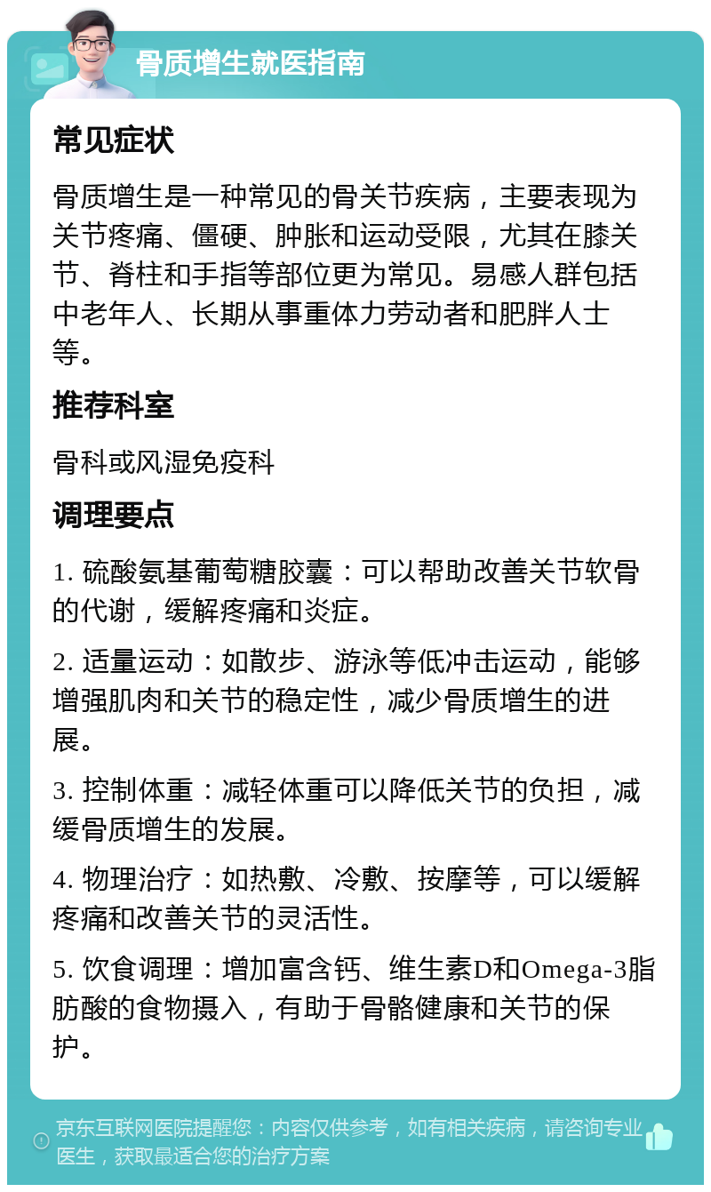 骨质增生就医指南 常见症状 骨质增生是一种常见的骨关节疾病，主要表现为关节疼痛、僵硬、肿胀和运动受限，尤其在膝关节、脊柱和手指等部位更为常见。易感人群包括中老年人、长期从事重体力劳动者和肥胖人士等。 推荐科室 骨科或风湿免疫科 调理要点 1. 硫酸氨基葡萄糖胶囊：可以帮助改善关节软骨的代谢，缓解疼痛和炎症。 2. 适量运动：如散步、游泳等低冲击运动，能够增强肌肉和关节的稳定性，减少骨质增生的进展。 3. 控制体重：减轻体重可以降低关节的负担，减缓骨质增生的发展。 4. 物理治疗：如热敷、冷敷、按摩等，可以缓解疼痛和改善关节的灵活性。 5. 饮食调理：增加富含钙、维生素D和Omega-3脂肪酸的食物摄入，有助于骨骼健康和关节的保护。