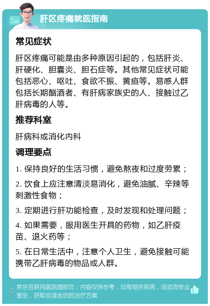 肝区疼痛就医指南 常见症状 肝区疼痛可能是由多种原因引起的，包括肝炎、肝硬化、胆囊炎、胆石症等。其他常见症状可能包括恶心、呕吐、食欲不振、黄疸等。易感人群包括长期酗酒者、有肝病家族史的人、接触过乙肝病毒的人等。 推荐科室 肝病科或消化内科 调理要点 1. 保持良好的生活习惯，避免熬夜和过度劳累； 2. 饮食上应注意清淡易消化，避免油腻、辛辣等刺激性食物； 3. 定期进行肝功能检查，及时发现和处理问题； 4. 如果需要，服用医生开具的药物，如乙肝疫苗、退火药等； 5. 在日常生活中，注意个人卫生，避免接触可能携带乙肝病毒的物品或人群。