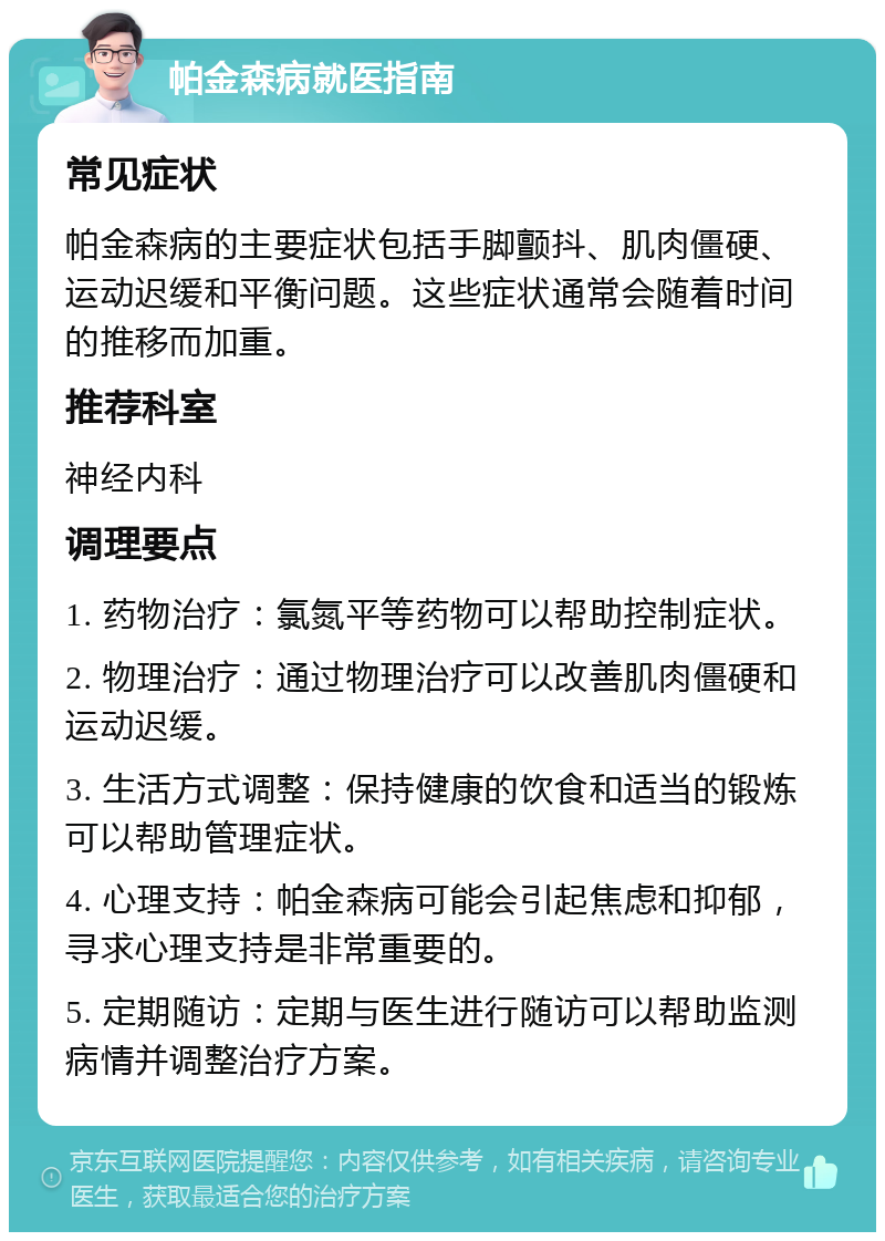 帕金森病就医指南 常见症状 帕金森病的主要症状包括手脚颤抖、肌肉僵硬、运动迟缓和平衡问题。这些症状通常会随着时间的推移而加重。 推荐科室 神经内科 调理要点 1. 药物治疗：氯氮平等药物可以帮助控制症状。 2. 物理治疗：通过物理治疗可以改善肌肉僵硬和运动迟缓。 3. 生活方式调整：保持健康的饮食和适当的锻炼可以帮助管理症状。 4. 心理支持：帕金森病可能会引起焦虑和抑郁，寻求心理支持是非常重要的。 5. 定期随访：定期与医生进行随访可以帮助监测病情并调整治疗方案。