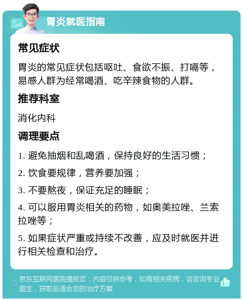 胃炎就医指南 常见症状 胃炎的常见症状包括呕吐、食欲不振、打嗝等，易感人群为经常喝酒、吃辛辣食物的人群。 推荐科室 消化内科 调理要点 1. 避免抽烟和乱喝酒，保持良好的生活习惯； 2. 饮食要规律，营养要加强； 3. 不要熬夜，保证充足的睡眠； 4. 可以服用胃炎相关的药物，如奥美拉唑、兰索拉唑等； 5. 如果症状严重或持续不改善，应及时就医并进行相关检查和治疗。