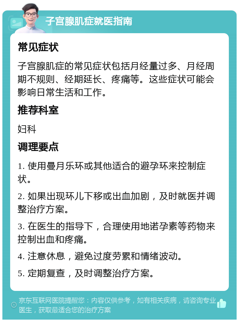 子宫腺肌症就医指南 常见症状 子宫腺肌症的常见症状包括月经量过多、月经周期不规则、经期延长、疼痛等。这些症状可能会影响日常生活和工作。 推荐科室 妇科 调理要点 1. 使用曼月乐环或其他适合的避孕环来控制症状。 2. 如果出现环儿下移或出血加剧，及时就医并调整治疗方案。 3. 在医生的指导下，合理使用地诺孕素等药物来控制出血和疼痛。 4. 注意休息，避免过度劳累和情绪波动。 5. 定期复查，及时调整治疗方案。