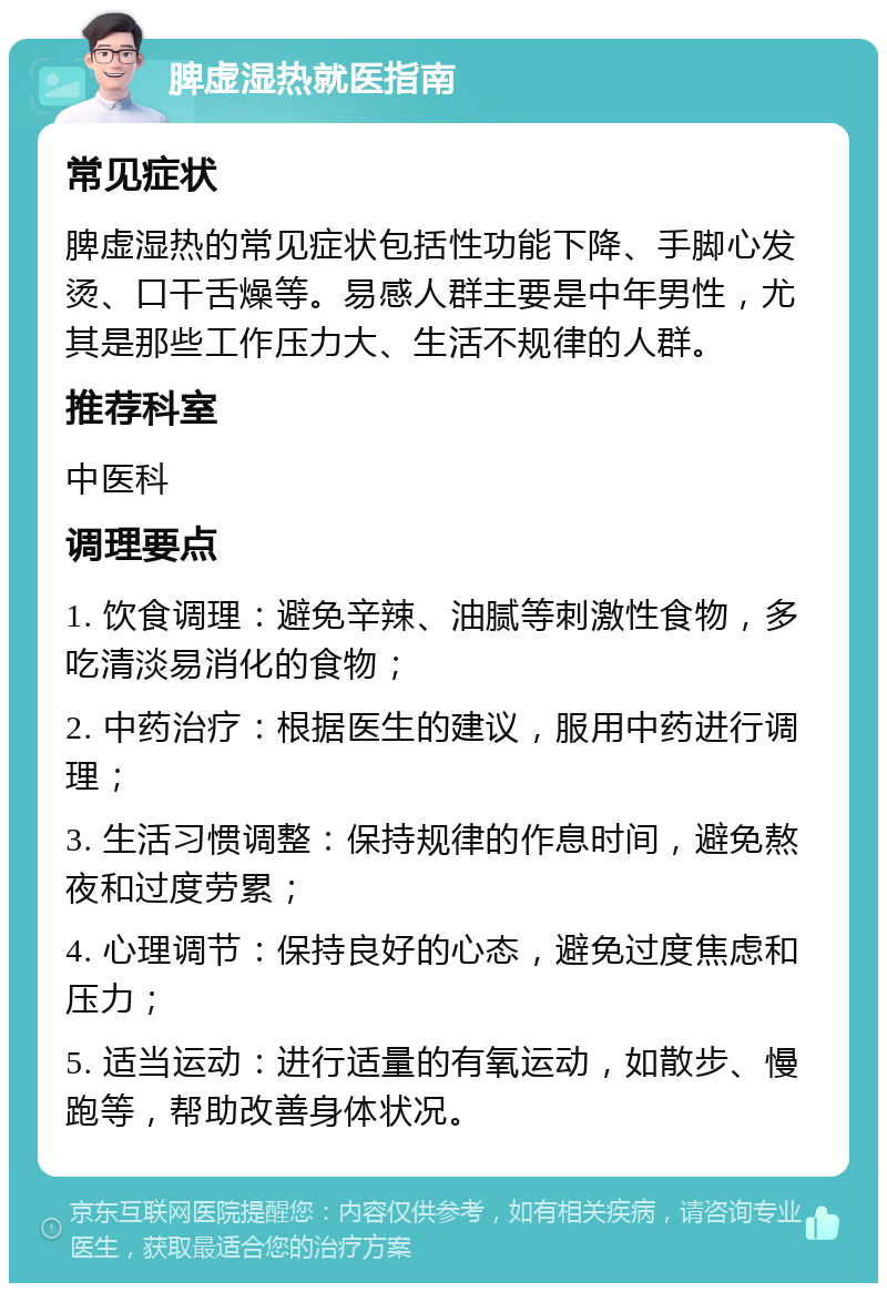 脾虚湿热就医指南 常见症状 脾虚湿热的常见症状包括性功能下降、手脚心发烫、口干舌燥等。易感人群主要是中年男性，尤其是那些工作压力大、生活不规律的人群。 推荐科室 中医科 调理要点 1. 饮食调理：避免辛辣、油腻等刺激性食物，多吃清淡易消化的食物； 2. 中药治疗：根据医生的建议，服用中药进行调理； 3. 生活习惯调整：保持规律的作息时间，避免熬夜和过度劳累； 4. 心理调节：保持良好的心态，避免过度焦虑和压力； 5. 适当运动：进行适量的有氧运动，如散步、慢跑等，帮助改善身体状况。