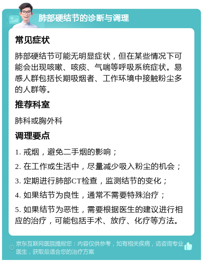 肺部硬结节的诊断与调理 常见症状 肺部硬结节可能无明显症状，但在某些情况下可能会出现咳嗽、咳痰、气喘等呼吸系统症状。易感人群包括长期吸烟者、工作环境中接触粉尘多的人群等。 推荐科室 肺科或胸外科 调理要点 1. 戒烟，避免二手烟的影响； 2. 在工作或生活中，尽量减少吸入粉尘的机会； 3. 定期进行肺部CT检查，监测结节的变化； 4. 如果结节为良性，通常不需要特殊治疗； 5. 如果结节为恶性，需要根据医生的建议进行相应的治疗，可能包括手术、放疗、化疗等方法。