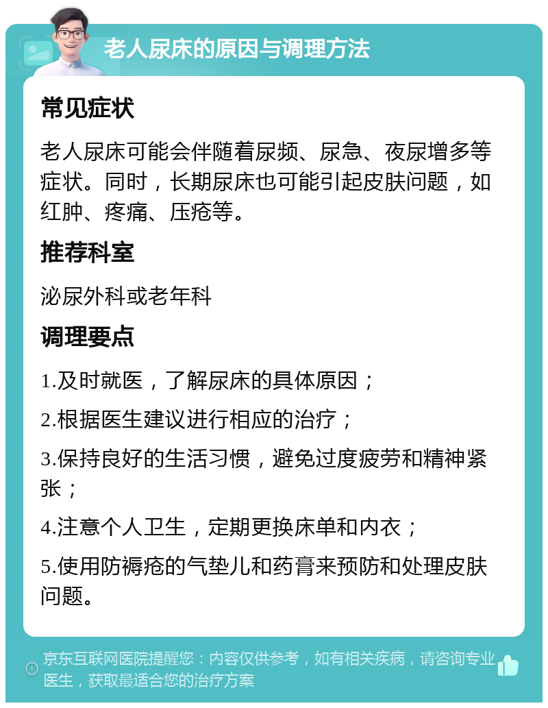 老人尿床的原因与调理方法 常见症状 老人尿床可能会伴随着尿频、尿急、夜尿增多等症状。同时，长期尿床也可能引起皮肤问题，如红肿、疼痛、压疮等。 推荐科室 泌尿外科或老年科 调理要点 1.及时就医，了解尿床的具体原因； 2.根据医生建议进行相应的治疗； 3.保持良好的生活习惯，避免过度疲劳和精神紧张； 4.注意个人卫生，定期更换床单和内衣； 5.使用防褥疮的气垫儿和药膏来预防和处理皮肤问题。