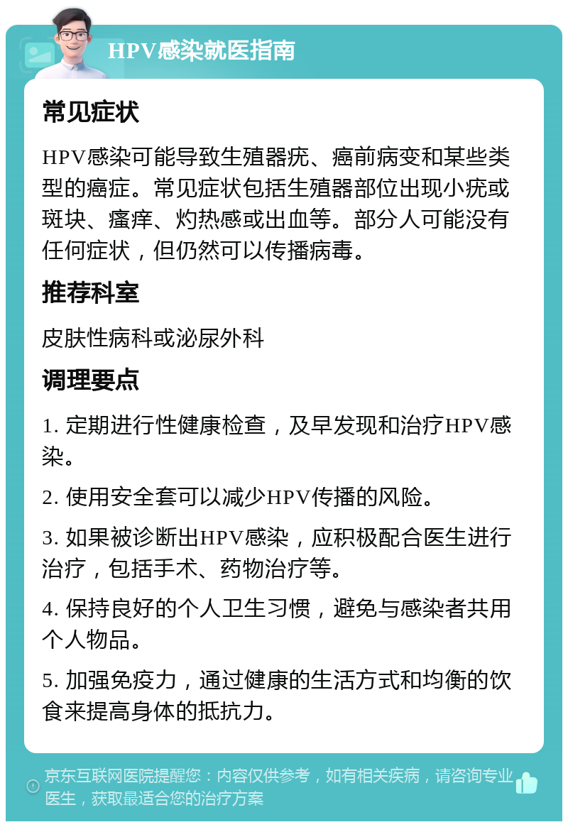 HPV感染就医指南 常见症状 HPV感染可能导致生殖器疣、癌前病变和某些类型的癌症。常见症状包括生殖器部位出现小疣或斑块、瘙痒、灼热感或出血等。部分人可能没有任何症状，但仍然可以传播病毒。 推荐科室 皮肤性病科或泌尿外科 调理要点 1. 定期进行性健康检查，及早发现和治疗HPV感染。 2. 使用安全套可以减少HPV传播的风险。 3. 如果被诊断出HPV感染，应积极配合医生进行治疗，包括手术、药物治疗等。 4. 保持良好的个人卫生习惯，避免与感染者共用个人物品。 5. 加强免疫力，通过健康的生活方式和均衡的饮食来提高身体的抵抗力。